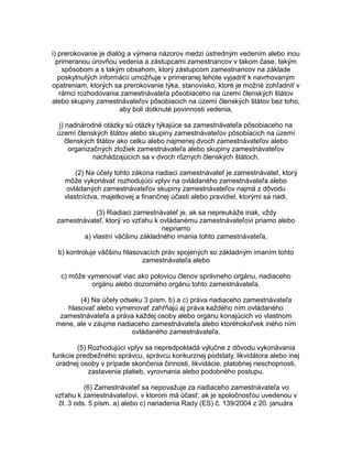 i) prerokovanie je dialóg a výmena názorov medzi ústredným vedením alebo inou
primeranou úrovňou vedenia a zástupcami zamestnancov v takom čase, takým
spôsobom a s takým obsahom, ktorý zástupcom zamestnancov na základe
poskytnutých informácií umožňuje v primeranej lehote vyjadriť k navrhovaným
opatreniam, ktorých sa prerokovanie týka, stanovisko, ktoré je možné zohľadniť v
rámci rozhodovania zamestnávateľa pôsobiaceho na území členských štátov
alebo skupiny zamestnávateľov pôsobiacich na území členských štátov bez toho,
aby boli dotknuté povinnosti vedenia,
j) nadnárodné otázky sú otázky týkajúce sa zamestnávateľa pôsobiaceho na
území členských štátov alebo skupiny zamestnávateľov pôsobiacich na území
členských štátov ako celku alebo najmenej dvoch zamestnávateľov alebo
organizačných zložiek zamestnávateľa alebo skupiny zamestnávateľov
nachádzajúcich sa v dvoch rôznych členských štátoch.
(2) Na účely tohto zákona riadiaci zamestnávateľ je zamestnávateľ, ktorý
môže vykonávať rozhodujúci vplyv na ovládaného zamestnávateľa alebo
ovládaných zamestnávateľov skupiny zamestnávateľov najmä z dôvodu
vlastníctva, majetkovej a finančnej účasti alebo pravidiel, ktorými sa riadi.
(3) Riadiaci zamestnávateľ je, ak sa nepreukáže inak, vždy
zamestnávateľ, ktorý vo vzťahu k ovládanému zamestnávateľovi priamo alebo
nepriamo
a) vlastní väčšinu základného imania tohto zamestnávateľa,
b) kontroluje väčšinu hlasovacích práv spojených so základným imaním tohto
zamestnávateľa alebo
c) môže vymenovať viac ako polovicu členov správneho orgánu, riadiaceho
orgánu alebo dozorného orgánu tohto zamestnávateľa.
(4) Na účely odseku 3 písm. b) a c) práva riadiaceho zamestnávateľa
hlasovať alebo vymenovať zahŕňajú aj práva každého ním ovládaného
zamestnávateľa a práva každej osoby alebo orgánu konajúcich vo vlastnom
mene, ale v záujme riadiaceho zamestnávateľa alebo ktoréhokoľvek iného ním
ovládaného zamestnávateľa.
(5) Rozhodujúci vplyv sa nepredpokladá výlučne z dôvodu vykonávania
funkcie predbežného správcu, správcu konkurznej podstaty, likvidátora alebo inej
úradnej osoby v prípade skončenia činnosti, likvidácie, platobnej neschopnosti,
zastavenia platieb, vyrovnania alebo podobného postupu.
(6) Zamestnávateľ sa nepovažuje za riadiaceho zamestnávateľa vo
vzťahu k zamestnávateľovi, v ktorom má účasť, ak je spoločnosťou uvedenou v
čl. 3 ods. 5 písm. a) alebo c) nariadenia Rady (ES) č. 139/2004 z 20. januára

 