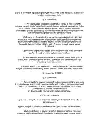 práva a povinnosti z pracovnoprávnych vzťahov na tohto nástupcu, ak osobitný
predpis neustanovuje inak.
§ 28 [Komentár]
(1) Ak sa prevádza hospodárska jednotka, ktorou je na účely tohto
zákona, zamestnávateľ alebo časť zamestnávateľa alebo ak sa prevádza úloha
alebo činnosť zamestnávateľa alebo ich časť k inému zamestnávateľovi,
prechádzajú práva a povinnosti z pracovnoprávnych vzťahov voči prevedeným
zamestnancom na preberajúceho zamestnávateľa.
(2) Prevod podľa odseku 1 je prevod hospodárskej jednotky, ktorá si
zachováva svoju totožnosť ako organizované zoskupenie zdrojov (hmotné
zložky, nehmotné zložky a osobné zložky), ktorého cieľom je vykonávanie
hospodárskej činnosti bez ohľadu na to, či je táto činnosť hlavná alebo
doplnková.
(3) Prevodca je právnická osoba alebo fyzická osoba, ktorá prevodom
podľa odseku 2 prestáva byť zamestnávateľom.
(4) Preberajúcim zamestnávateľom je právnická osoba alebo fyzická
osoba, ktorá prevodom podľa odseku 2 pokračuje ako zamestnávateľ voči
prevedeným zamestnancom.
(5) Práva a povinnosti doterajšieho zamestnávateľa voči zamestnancom,
ktorých pracovnoprávne vzťahy do dňa prevodu zanikli, zostávajú nedotknuté.
(6) zrušený od 1.9.2007.
§ 29 [Komentár]
(1) Zamestnávateľ je povinný najneskôr jeden mesiac pred tým, ako dôjde
k prechodu práv a povinností z pracovnoprávnych vzťahov, písomne informovať
zástupcov zamestnancov, a ak u zamestnávateľa nepôsobia zástupcovia
zamestnancov, priamo zamestnancov o
a) dátume alebo navrhovanom dátume prechodu,
b) dôvodoch prechodu,
c) pracovnoprávnych, ekonomických a sociálnych dôsledkoch prechodu na
zamestnancov,
d) plánovaných opatreniach prechodu vzťahujúcich sa na zamestnancov.
(2) Zamestnávateľ je povinný s cieľom dosiahnuť dohodu najneskôr
mesiac pred tým, ako uskutoční opatrenia vzťahujúce sa na zamestnancov,

 