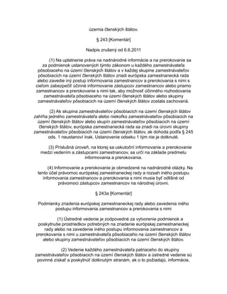 územia členských štátov.
§ 243 [Komentár]
Nadpis zrušený od 6.6.2011
(1) Na uplatnenie práva na nadnárodné informácie a na prerokovanie sa
za podmienok ustanovených týmto zákonom u každého zamestnávateľa
pôsobiaceho na území členských štátov a v každej skupine zamestnávateľov
pôsobiacich na území členských štátov zriadi európska zamestnanecká rada
alebo zavedie iný postup informovania zamestnancov a prerokovania s nimi s
cieľom zabezpečiť účinné informovanie zástupcov zamestnancov alebo priamo
zamestnancov a prerokovanie s nimi tak, aby možnosť účinného rozhodovania
zamestnávateľa pôsobiaceho na území členských štátov alebo skupiny
zamestnávateľov pôsobiacich na území členských štátov zostala zachovaná.
(2) Ak skupina zamestnávateľov pôsobiacich na území členských štátov
zahŕňa jedného zamestnávateľa alebo niekoľko zamestnávateľov pôsobiacich na
území členských štátov alebo skupín zamestnávateľov pôsobiacich na území
členských štátov, európska zamestnanecká rada sa zriadi na úrovni skupiny
zamestnávateľov pôsobiacich na území členských štátov, ak dohoda podľa § 245
ods. 1 neustanoví inak. Ustanovenie odseku 1 tým nie je dotknuté.
(3) Príslušná úroveň, na ktorej sa uskutoční informovanie a prerokovanie
medzi vedením a zástupcami zamestnancov, sa určí na základe predmetu
informovania a prerokovania.
(4) Informovanie a prerokovanie je obmedzené na nadnárodné otázky. Na
tento účel právomoc európskej zamestnaneckej rady a rozsah iného postupu
informovania zamestnancov a prerokovania s nimi musia byť odlišné od
právomoci zástupcov zamestnancov na národnej úrovni.
§ 243a [Komentár]
Podmienky zriadenia európskej zamestnaneckej rady alebo zavedenia iného
postupu informovania zamestnancov a prerokovania s nimi
(1) Ústredné vedenie je zodpovedné za vytvorenie podmienok a
poskytnutie prostriedkov potrebných na zriadenie európskej zamestnaneckej
rady alebo na zavedenie iného postupu informovania zamestnancov a
prerokovania s nimi u zamestnávateľa pôsobiaceho na území členských štátov
alebo skupiny zamestnávateľov pôsobiacich na území členských štátov.
(2) Vedenie každého zamestnávateľa patriaceho do skupiny
zamestnávateľov pôsobiacich na území členských štátov a ústredné vedenie sú
povinné získať a poskytnúť dotknutým stranám, ak o to požiadajú, informácie,

 