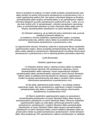 ktoré sú potrebné na zistenie, či možno zriadiť európsku zamestnaneckú radu
alebo zaviesť iný postup informovania zamestnancov a prerokovania s nimi, a
začať vyjednávanie podľa § 244. Ide najmä o informácie týkajúce sa štruktúry
zamestnávateľa alebo skupiny zamestnávateľov a ich zamestnancov vrátane
informácií týkajúcich sa počtu zamestnancov podľa § 241a ods. 1 písm. a) a c),
aby bolo možné určiť, či zamestnávateľ, u ktorého zamestnanci vykonávajú
prácu, je zamestnávateľ pôsobiaci na území členských štátov alebo patrí do
skupiny zamestnávateľov pôsobiacich na území členských štátov.
(3) Ústredné vedenie je, ak sa dotknuté strany nedohodnú inak, povinné
uhrádzať primerané náklady na
a) zriadenie a činnosť osobitného vyjednávacieho orgánu, európskej
zamestnaneckej rady, užšieho výboru alebo na zavedenie iného postupu
informovania zamestnancov a prerokovania s nimi,
b) organizovanie rokovaní, tlmočenie, cestovné a ubytovanie členov osobitného
vyjednávacieho orgánu, členov európskej zamestnaneckej rady, členov užšieho
výboru alebo zástupcov zamestnancov zabezpečujúcich iný postup informovania
zamestnancov a prerokovania s nimi a najmenej jedného prizvaného odborníka.
§ 244 [Komentár]
Osobitný vyjednávací orgán
(1) Ústredné vedenie začne z vlastnej iniciatívy alebo na základe
písomnej žiadosti najmenej 100 zamestnancov najmenej u dvoch
zamestnávateľov alebo najmenej v dvoch organizačných zložkách
zamestnávateľa alebo zamestnávateľov najmenej v dvoch rôznych členských
štátoch alebo na základe písomnej žiadosti ich zástupcov vyjednávanie o
zriadení európskej zamestnaneckej rady alebo o zavedení iného postupu
informovania zamestnancov a prerokovania s nimi.
(2) Na účely vyjednávania podľa odseku 1 sa zriaďuje osobitný
vyjednávací orgán, aby za zamestnancov vyjednával o zriadení európskej
zamestnaneckej rady alebo o zavedení iného postupu informovania
zamestnancov a prerokovania s nimi.
(3) Členmi osobitného vyjednávacieho orgánu sú zamestnanci
zamestnávateľa pôsobiaceho na území členských štátov alebo skupiny
zamestnávateľov pôsobiacich na území členských štátov. Členovia osobitného
vyjednávacieho orgánu sa volia alebo vymenúvajú pomerne k počtu
zamestnancov zamestnaných v každom členskom štáte zamestnávateľa
pôsobiaceho na území členských štátov alebo skupiny zamestnávateľov
pôsobiacich na území členských štátov, pričom každému členskému štátu sa
priradí jedno miesto na podiel zamestnancov zamestnaných v tomto členskom
štáte, ktorý predstavuje 10% zamestnancov celkovo zamestnaných vo všetkých

 