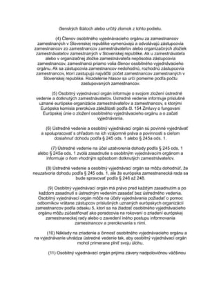 členských štátoch alebo určitý zlomok z tohto podielu.
(4) Členov osobitného vyjednávacieho orgánu za zamestnancov
zamestnaných v Slovenskej republike vymenúvajú a odvolávajú zástupcovia
zamestnancov zo zamestnancov zamestnávateľov alebo organizačných zložiek
zamestnávateľov zamestnaných v Slovenskej republike. Ak u zamestnávateľa
alebo v organizačnej zložke zamestnávateľa nepôsobia zástupcovia
zamestnancov, zamestnanci priamo volia členov osobitného vyjednávacieho
orgánu. Ak sa zástupcovia zamestnancov nedohodnú, rozhodnú zástupcovia
zamestnancov, ktorí zastupujú najväčší počet zamestnancov zamestnaných v
Slovenskej republike. Rozdelenie hlasov sa určí pomerne podľa počtu
zastupovaných zamestnancov.
(5) Osobitný vyjednávací orgán informuje o svojom zložení ústredné
vedenie a dotknutých zamestnávateľov. Ústredné vedenie informuje príslušné
uznané európske organizácie zamestnávateľov a zamestnancov, s ktorými
Európska komisia prerokúva záležitosti podľa čl. 154 Zmluvy o fungovaní
Európskej únie o zložení osobitného vyjednávacieho orgánu a o začatí
vyjednávania.
(6) Ústredné vedenie a osobitný vyjednávací orgán sú povinné vyjednávať
a spolupracovať s ohľadom na ich vzájomné práva a povinnosti s cieľom
dosiahnuť dohodu podľa § 245 ods. 1 alebo § 245a ods. 1.
(7) Ústredné vedenie na účel uzatvorenia dohody podľa § 245 ods. 1
alebo § 245a ods. 1 zvolá zasadnutie s osobitným vyjednávacím orgánom a
informuje o ňom vhodným spôsobom dotknutých zamestnávateľov.
(8) Ústredné vedenie a osobitný vyjednávací orgán sa môžu dohodnúť, že
neuzatvoria dohodu podľa § 245 ods. 1, ale že európska zamestnanecká rada sa
bude spravovať podľa § 246 až 248.
(9) Osobitný vyjednávací orgán má právo pred každým zasadnutím a po
každom zasadnutí s ústredným vedením zasadať bez ústredného vedenia.
Osobitný vyjednávací orgán môže na účely vyjednávania požiadať o pomoc
odborníkov vrátane zástupcov príslušných uznaných európskych organizácií
zamestnancov podľa odseku 5, ktorí sa na žiadosť osobitného vyjednávacieho
orgánu môžu zúčastňovať ako poradcovia na rokovaní o zriadení európskej
zamestnaneckej rady alebo o zavedení iného postupu informovania
zamestnancov a prerokovania s nimi.
(10) Náklady na zriadenie a činnosť osobitného vyjednávacieho orgánu a
na vyjednávanie uhrádza ústredné vedenie tak, aby osobitný vyjednávací orgán
mohol primerane plniť svoju úlohu.
(11) Osobitný vyjednávací orgán prijíma závery nadpolovičnou väčšinou

 