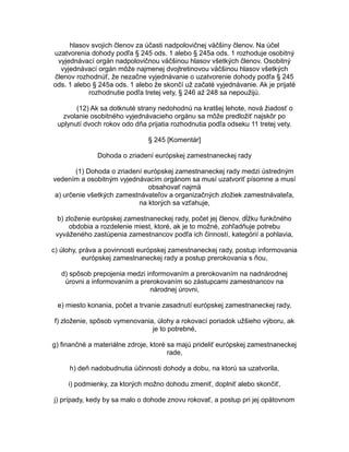 hlasov svojich členov za účasti nadpolovičnej väčšiny členov. Na účel
uzatvorenia dohody podľa § 245 ods. 1 alebo § 245a ods. 1 rozhoduje osobitný
vyjednávací orgán nadpolovičnou väčšinou hlasov všetkých členov. Osobitný
vyjednávací orgán môže najmenej dvojtretinovou väčšinou hlasov všetkých
členov rozhodnúť, že nezačne vyjednávanie o uzatvorenie dohody podľa § 245
ods. 1 alebo § 245a ods. 1 alebo že skončí už začaté vyjednávanie. Ak je prijaté
rozhodnutie podľa tretej vety, § 246 až 248 sa nepoužijú.
(12) Ak sa dotknuté strany nedohodnú na kratšej lehote, nová žiadosť o
zvolanie osobitného vyjednávacieho orgánu sa môže predložiť najskôr po
uplynutí dvoch rokov odo dňa prijatia rozhodnutia podľa odseku 11 tretej vety.
§ 245 [Komentár]
Dohoda o zriadení európskej zamestnaneckej rady
(1) Dohoda o zriadení európskej zamestnaneckej rady medzi ústredným
vedením a osobitným vyjednávacím orgánom sa musí uzatvoriť písomne a musí
obsahovať najmä
a) určenie všetkých zamestnávateľov a organizačných zložiek zamestnávateľa,
na ktorých sa vzťahuje,
b) zloženie európskej zamestnaneckej rady, počet jej členov, dĺžku funkčného
obdobia a rozdelenie miest, ktoré, ak je to možné, zohľadňuje potrebu
vyváženého zastúpenia zamestnancov podľa ich činností, kategórií a pohlavia,
c) úlohy, práva a povinnosti európskej zamestnaneckej rady, postup informovania
európskej zamestnaneckej rady a postup prerokovania s ňou,
d) spôsob prepojenia medzi informovaním a prerokovaním na nadnárodnej
úrovni a informovaním a prerokovaním so zástupcami zamestnancov na
národnej úrovni,
e) miesto konania, počet a trvanie zasadnutí európskej zamestnaneckej rady,
f) zloženie, spôsob vymenovania, úlohy a rokovací poriadok užšieho výboru, ak
je to potrebné,
g) finančné a materiálne zdroje, ktoré sa majú prideliť európskej zamestnaneckej
rade,
h) deň nadobudnutia účinnosti dohody a dobu, na ktorú sa uzatvorila,
i) podmienky, za ktorých možno dohodu zmeniť, doplniť alebo skončiť,
j) prípady, kedy by sa malo o dohode znovu rokovať, a postup pri jej opätovnom

 