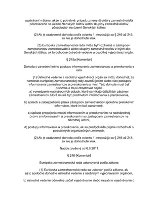 uzatváraní vrátane, ak je to potrebné, prípadu zmeny štruktúry zamestnávateľa
pôsobiaceho na území členských štátov alebo skupiny zamestnávateľov
pôsobiacich na území členských štátov.
(2) Ak je uzatvorená dohoda podľa odseku 1, nepoužijú sa § 246 až 248,
ak nie je dohodnuté inak.
(3) Európska zamestnanecká rada môže byť rozšírená o zástupcov
zamestnancov zamestnávateľa alebo skupiny zamestnávateľov z iných ako
členských štátov, ak to dohodne ústredné vedenie a osobitný vyjednávací orgán.
§ 245a [Komentár]
Dohoda o zavedení iného postupu informovania zamestnancov a prerokovania s
nimi
(1) Ústredné vedenie a osobitný vyjednávací orgán sa môžu dohodnúť, že
namiesto európskej zamestnaneckej rady zavedú jeden alebo viac postupov
informovania zamestnancov a prerokovania s nimi. Táto dohoda musí byť
písomná a musí obsahovať najmä
a) vymedzenie nadnárodných otázok, ktoré sa týkajú dôležitých záujmov
zamestnancov, ktoré musia byť predmetom informovania a prerokovania,
b) spôsob a zabezpečenie práva zástupcov zamestnancov spoločne prerokovať
informácie, ktoré im boli oznámené,
c) spôsob prepojenia medzi informovaním a prerokovaním na nadnárodnej
úrovni a informovaním a prerokovaním so zástupcami zamestnancov na
národnej úrovni,
d) postupy informovania a prerokovania, ak sa predpokladá prijatie rozhodnutí o
podstatných organizačných zmenách.
(2) Ak je uzatvorená dohoda podľa odseku 1, nepoužijú sa § 246 až 248,
ak nie je dohodnuté inak.
Nadpis zrušený od 6.6.2011
§ 246 [Komentár]
Európska zamestnanecká rada ustanovená podľa zákona
(1) Európska zamestnanecká rada sa ustanoví podľa zákona, ak
a) to spoločne dohodne ústredné vedenie s osobitným vyjednávacím orgánom,
b) ústredné vedenie odmietne začať vyjednávanie alebo nezačne vyjednávanie o

 