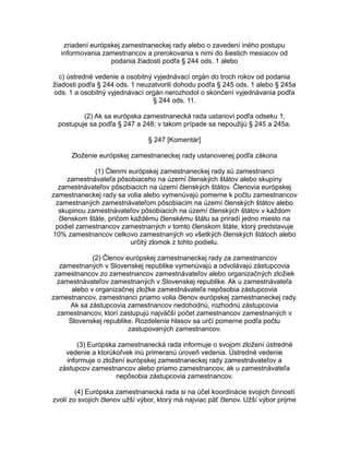 zriadení európskej zamestnaneckej rady alebo o zavedení iného postupu
informovania zamestnancov a prerokovania s nimi do šiestich mesiacov od
podania žiadosti podľa § 244 ods. 1 alebo
c) ústredné vedenie a osobitný vyjednávací orgán do troch rokov od podania
žiadosti podľa § 244 ods. 1 neuzatvorili dohodu podľa § 245 ods. 1 alebo § 245a
ods. 1 a osobitný vyjednávací orgán nerozhodol o skončení vyjednávania podľa
§ 244 ods. 11.
(2) Ak sa európska zamestnanecká rada ustanoví podľa odseku 1,
postupuje sa podľa § 247 a 248; v takom prípade sa nepoužijú § 245 a 245a.
§ 247 [Komentár]
Zloženie európskej zamestnaneckej rady ustanovenej podľa zákona
(1) Členmi európskej zamestnaneckej rady sú zamestnanci
zamestnávateľa pôsobiaceho na území členských štátov alebo skupiny
zamestnávateľov pôsobiacich na území členských štátov. Členovia európskej
zamestnaneckej rady sa volia alebo vymenúvajú pomerne k počtu zamestnancov
zamestnaných zamestnávateľom pôsobiacim na území členských štátov alebo
skupinou zamestnávateľov pôsobiacich na území členských štátov v každom
členskom štáte, pričom každému členskému štátu sa priradí jedno miesto na
podiel zamestnancov zamestnaných v tomto členskom štáte, ktorý predstavuje
10% zamestnancov celkovo zamestnaných vo všetkých členských štátoch alebo
určitý zlomok z tohto podielu.
(2) Členov európskej zamestnaneckej rady za zamestnancov
zamestnaných v Slovenskej republike vymenúvajú a odvolávajú zástupcovia
zamestnancov zo zamestnancov zamestnávateľov alebo organizačných zložiek
zamestnávateľov zamestnaných v Slovenskej republike. Ak u zamestnávateľa
alebo v organizačnej zložke zamestnávateľa nepôsobia zástupcovia
zamestnancov, zamestnanci priamo volia členov európskej zamestnaneckej rady.
Ak sa zástupcovia zamestnancov nedohodnú, rozhodnú zástupcovia
zamestnancov, ktorí zastupujú najväčší počet zamestnancov zamestnaných v
Slovenskej republike. Rozdelenie hlasov sa určí pomerne podľa počtu
zastupovaných zamestnancov.
(3) Európska zamestnanecká rada informuje o svojom zložení ústredné
vedenie a ktorúkoľvek inú primeranú úroveň vedenia. Ústredné vedenie
informuje o zložení európskej zamestnaneckej rady zamestnávateľov a
zástupcov zamestnancov alebo priamo zamestnancov, ak u zamestnávateľa
nepôsobia zástupcovia zamestnancov.
(4) Európska zamestnanecká rada si na účel koordinácie svojich činností
zvolí zo svojich členov užší výbor, ktorý má najviac päť členov. Užší výbor prijme

 