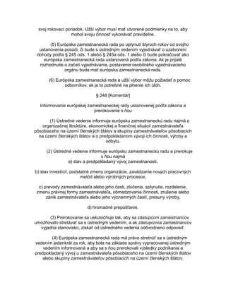 svoj rokovací poriadok. Užší výbor musí mať utvorené podmienky na to, aby
mohol svoju činnosť vykonávať pravidelne.
(5) Európska zamestnanecká rada po uplynutí štyroch rokov od svojho
ustanovenia posúdi, či bude s ústredným vedením vyjednávať o uzatvorení
dohody podľa § 245 ods. 1 alebo § 245a ods. 1 alebo či bude pokračovať ako
európska zamestnanecká rada ustanovená podľa zákona. Ak je prijaté
rozhodnutie o začatí vyjednávania, postavenie osobitného vyjednávacieho
orgánu bude mať európska zamestnanecká rada.
(6) Európska zamestnanecká rada a užší výbor môžu požiadať o pomoc
odborníkov, ak je to potrebné na plnenie ich úloh.
§ 248 [Komentár]
Informovanie európskej zamestnaneckej rady ustanovenej podľa zákona a
prerokovanie s ňou
(1) Ústredné vedenie informuje európsku zamestnaneckú radu najmä o
organizačnej štruktúre, ekonomickej a finančnej situácii zamestnávateľa
pôsobiaceho na území členských štátov a skupiny zamestnávateľov pôsobiacich
na území členských štátov a o predpokladanom vývoji ich činnosti, výroby a
odbytu.
(2) Ústredné vedenie informuje európsku zamestnaneckú radu a prerokuje
s ňou najmä
a) stav a predpokladaný vývoj zamestnanosti,
b) stav investícií, podstatné zmeny organizácie, zavádzanie nových pracovných
metód alebo výrobných procesov,
c) prevody zamestnávateľa alebo jeho časti, zlúčenie, splynutie, rozdelenie,
zmenu právnej formy zamestnávateľa, obmedzovanie činnosti, zrušenie alebo
zánik zamestnávateľa alebo jeho významných častí, presuny výroby,
d) hromadné prepúšťanie.
(3) Prerokovanie sa uskutočňuje tak, aby sa zástupcom zamestnancov
umožňovalo stretávať sa s ústredným vedením, a ak zástupcovia zamestnancov
vyjadria stanovisko, získať od ústredného vedenia odôvodnenú odpoveď.
(4) Európska zamestnanecká rada má právo stretnúť sa s ústredným
vedením jedenkrát za rok, aby bola na základe správy vypracovanej ústredným
vedením informovaná a aby sa s ňou prerokovali výsledky podnikania a
predpokladaný vývoj u zamestnávateľa pôsobiaceho na území členských štátov
alebo skupiny zamestnávateľov pôsobiacich na území členských štátov;

 