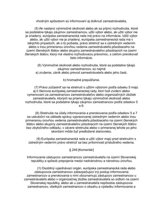 vhodným spôsobom sú informovaní aj dotknutí zamestnávatelia.
(5) Ak nastanú výnimočné okolnosti alebo ak sa prijmú rozhodnutia, ktoré
sa podstatne týkajú záujmov zamestnancov, užší výbor alebo, ak užší výbor nie
je zriadený, európska zamestnanecká rada má právo na informácie. Užší výbor
alebo, ak užší výbor nie je zriadený, európska zamestnanecká rada má v
takýchto prípadoch, ak o to požiada, právo stretnúť sa s ústredným vedením
alebo s inou primeranou úrovňou vedenia zamestnávateľa pôsobiaceho na
území členských štátov alebo skupiny zamestnávateľov pôsobiacich na území
členských štátov, ktorý má vlastnú rozhodovaciu právomoc, s cieľom prerokovať
tieto informácie.
(6) Výnimočné okolnosti alebo rozhodnutia, ktoré sa podstatne týkajú
záujmov zamestnancov, sú najmä
a) zrušenie, zánik alebo prevod zamestnávateľa alebo jeho časti,
b) hromadné prepúšťanie.
(7) Právo zúčastniť sa na stretnutí s užším výborom podľa odseku 5 majú
aj tí členovia európskej zamestnaneckej rady, ktorí boli zvolení alebo
vymenovaní za zamestnancov zamestnávateľov alebo organizačných zložiek
zamestnávateľa, ktorých sa priamo týkajú výnimočné okolnosti alebo
rozhodnutia, ktoré sa podstatne týkajú záujmov zamestnancov podľa odsekov 5
a 6.
(8) Stretnutie na účely informovania a prerokovania podľa odsekov 5 a 7
sa uskutoční na základe správy vypracovanej ústredným vedením alebo inou
primeranou úrovňou vedenia zamestnávateľa pôsobiaceho na území členských
štátov alebo skupiny zamestnávateľov pôsobiacich na území členských štátov
bez zbytočného odkladu; v závere stretnutia alebo v primeranej lehote po jeho
skončení môže byť predložené stanovisko.
(9) Európska zamestnanecká rada a užší výbor majú pred stretnutím s
ústredným vedením právo stretnúť sa bez prítomnosti príslušného vedenia.
§ 249 [Komentár]
Informovanie zástupcov zamestnancov zamestnávateľa na území Slovenskej
republiky a spôsob prepojenia medzi nadnárodnou a národnou úrovňou
(1) Osobitný vyjednávací orgán, európska zamestnanecká rada alebo
zástupcovia zamestnancov zabezpečujúci iný postup informovania
zamestnancov a prerokovania s nimi oboznamujú zástupcov zamestnancov u
zamestnávateľa alebo v organizačnej zložke zamestnávateľa so sídlom na území
Slovenskej republiky, alebo ak u zamestnávateľa nepôsobia zástupcovia
zamestnancov, všetkých zamestnancov o obsahu a výsledku informovania a

 