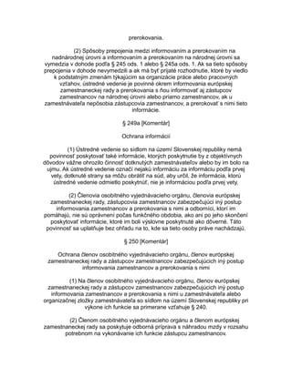 prerokovania.
(2) Spôsoby prepojenia medzi informovaním a prerokovaním na
nadnárodnej úrovni a informovaním a prerokovaním na národnej úrovni sa
vymedzia v dohode podľa § 245 ods. 1 alebo § 245a ods. 1. Ak sa tieto spôsoby
prepojenia v dohode nevymedzili a ak má byť prijaté rozhodnutie, ktoré by viedlo
k podstatným zmenám týkajúcim sa organizácie práce alebo pracovných
vzťahov, ústredné vedenie je povinné okrem informovania európskej
zamestnaneckej rady a prerokovania s ňou informovať aj zástupcov
zamestnancov na národnej úrovni alebo priamo zamestnancov, ak u
zamestnávateľa nepôsobia zástupcovia zamestnancov, a prerokovať s nimi tieto
informácie.
§ 249a [Komentár]
Ochrana informácií
(1) Ústredné vedenie so sídlom na území Slovenskej republiky nemá
povinnosť poskytovať také informácie, ktorých poskytnutie by z objektívnych
dôvodov vážne ohrozilo činnosť dotknutých zamestnávateľov alebo by im bolo na
ujmu. Ak ústredné vedenie označí nejakú informáciu za informáciu podľa prvej
vety, dotknuté strany sa môžu obrátiť na súd, aby určil, že informácia, ktorú
ústredné vedenie odmietlo poskytnúť, nie je informáciou podľa prvej vety.
(2) Členovia osobitného vyjednávacieho orgánu, členovia európskej
zamestnaneckej rady, zástupcovia zamestnancov zabezpečujúci iný postup
informovania zamestnancov a prerokovania s nimi a odborníci, ktorí im
pomáhajú, nie sú oprávnení počas funkčného obdobia, ako ani po jeho skončení
poskytovať informácie, ktoré im boli výslovne poskytnuté ako dôverné. Táto
povinnosť sa uplatňuje bez ohľadu na to, kde sa tieto osoby práve nachádzajú.
§ 250 [Komentár]
Ochrana členov osobitného vyjednávacieho orgánu, členov európskej
zamestnaneckej rady a zástupcov zamestnancov zabezpečujúcich iný postup
informovania zamestnancov a prerokovania s nimi
(1) Na členov osobitného vyjednávacieho orgánu, členov európskej
zamestnaneckej rady a zástupcov zamestnancov zabezpečujúcich iný postup
informovania zamestnancov a prerokovania s nimi u zamestnávateľa alebo
organizačnej zložky zamestnávateľa so sídlom na území Slovenskej republiky pri
výkone ich funkcie sa primerane vzťahuje § 240.
(2) Členom osobitného vyjednávacieho orgánu a členom európskej
zamestnaneckej rady sa poskytuje odborná príprava s náhradou mzdy v rozsahu
potrebnom na vykonávanie ich funkcie zástupcu zamestnancov.

 
