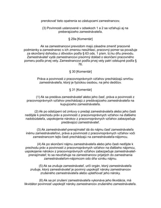 prerokovať tieto opatrenia so zástupcami zamestnancov.
(3) Povinnosti ustanovené v odsekoch 1 a 2 sa vzťahujú aj na
preberajúceho zamestnávateľa.
§ 29a [Komentár]
Ak sa zamestnancovi prevodom majú zásadne zmeniť pracovné
podmienky a zamestnanec s ich zmenou nesúhlasí, pracovný pomer sa považuje
za skončený dohodou z dôvodov podľa § 63 ods. 1 písm. b) ku dňu prevodu.
Zamestnávateľ vydá zamestnancovi písomný doklad o skončení pracovného
pomeru podľa prvej vety. Zamestnancovi podľa prvej vety patrí odstupné podľa §
76.
§ 30 [Komentár]
Práva a povinnosti z pracovnoprávnych vzťahov prechádzajú smrťou
zamestnávateľa, ktorý je fyzickou osobou, na jeho dedičov.
§ 31 [Komentár]
(1) Ak sa predáva zamestnávateľ alebo jeho časť, práva a povinnosti z
pracovnoprávnych vzťahov prechádzajú z predávajúceho zamestnávateľa na
kupujúceho zamestnávateľa.
(2) Ak po odstúpení od zmluvy o predaji zamestnávateľa alebo jeho časti
nedôjde k prechodu práv a povinností z pracovnoprávnych vzťahov na ďalšieho
nadobúdateľa, uspokojenie nárokov z pracovnoprávnych vzťahov zabezpečuje
predávajúci zamestnávateľ.
(3) Ak zamestnávateľ-prenajímateľ dá do nájmu časť zamestnávateľa
inému zamestnávateľovi, práva a povinnosti z pracovnoprávnych vzťahov voči
zamestnancom tejto časti prechádzajú na zamestnávateľa-nájomcu.
(4) Ak po skončení nájmu zamestnávateľa alebo jeho časti nedôjde k
prechodu práv a povinností z pracovnoprávnych vzťahov na ďalšieho nájomcu,
uspokojenie nárokov z pracovnoprávnych vzťahov zabezpečuje zamestnávateľprenajímateľ; to sa nevzťahuje na zamestnancov prijatých do zamestnania
zamestnávateľom-nájomcom odo dňa vzniku nájmu.
(5) Ak sa zrušuje zamestnávateľ, určí orgán, ktorý zamestnávateľa
zrušuje, ktorý zamestnávateľ je povinný uspokojiť nároky zamestnancov
zrušeného zamestnávateľa alebo uplatňovať jeho nároky.
(6) Ak sa pri zrušení zamestnávateľa vykonáva jeho likvidácia, má
likvidátor povinnosť uspokojiť nároky zamestnancov zrušeného zamestnávateľa.

 