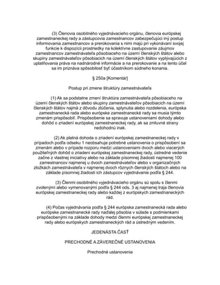 (3) Členovia osobitného vyjednávacieho orgánu, členovia európskej
zamestnaneckej rady a zástupcovia zamestnancov zabezpečujúci iný postup
informovania zamestnancov a prerokovania s nimi majú pri vykonávaní svojej
funkcie k dispozícii prostriedky na kolektívne zastupovanie záujmov
zamestnancov zamestnávateľa pôsobiaceho na území členských štátov alebo
skupiny zamestnávateľov pôsobiacich na území členských štátov vyplývajúcich z
uplatňovania práva na nadnárodné informácie a na prerokovanie a na tento účel
sa im priznáva spôsobilosť byť účastníkom súdneho konania.
§ 250a [Komentár]
Postup pri zmene štruktúry zamestnávateľa
(1) Ak sa podstatne zmení štruktúra zamestnávateľa pôsobiaceho na
území členských štátov alebo skupiny zamestnávateľov pôsobiacich na území
členských štátov najmä z dôvodu zlúčenia, splynutia alebo rozdelenia, európska
zamestnanecká rada alebo európske zamestnanecké rady sa musia týmto
zmenám prispôsobiť. Prispôsobenie sa spravuje ustanoveniami dohody alebo
dohôd o zriadení európskej zamestnaneckej rady, ak sa zmluvné strany
nedohodnú inak.
(2) Ak platná dohoda o zriadení európskej zamestnaneckej rady v
prípadoch podľa odseku 1 neobsahuje potrebné ustanovenia o prispôsobení sa
zmenám alebo v prípade rozporu medzi ustanoveniami dvoch alebo viacerých
použiteľných dohôd o zriadení európskej zamestnaneckej rady, ústredné vedenie
začne z vlastnej iniciatívy alebo na základe písomnej žiadosti najmenej 100
zamestnancov najmenej u dvoch zamestnávateľov alebo v organizačných
zložkách zamestnávateľa v najmenej dvoch rôznych členských štátoch alebo na
základe písomnej žiadosti ich zástupcov vyjednávanie podľa § 244.
(3) Členmi osobitného vyjednávacieho orgánu sú spolu s členmi
zvolenými alebo vymenovanými podľa § 244 ods. 3 aj najmenej traja členovia
európskej zamestnaneckej rady alebo každej z európskych zamestnaneckých
rád.
(4) Počas vyjednávania podľa § 244 európska zamestnanecká rada alebo
európske zamestnanecké rady naďalej pôsobia v súlade s podmienkami
prispôsobenými na základe dohody medzi členmi európskej zamestnaneckej
rady alebo európskych zamestnaneckých rád a ústredným vedením.
JEDENÁSTA ČASŤ
PRECHODNÉ A ZÁVEREČNÉ USTANOVENIA
Prechodné ustanovenia

 