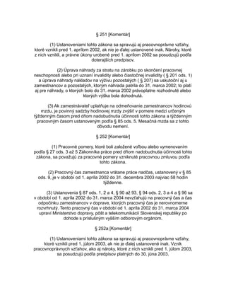 § 251 [Komentár]
(1) Ustanoveniami tohto zákona sa spravujú aj pracovnoprávne vzťahy,
ktoré vznikli pred 1. aprílom 2002, ak nie je ďalej ustanovené inak. Nároky, ktoré
z nich vznikli, a právne úkony urobené pred 1. aprílom 2002 sa posudzujú podľa
doterajších predpisov.
(2) Úprava náhrady za stratu na zárobku po skončení pracovnej
neschopnosti alebo pri uznaní invalidity alebo čiastočnej invalidity ( § 201 ods. 1)
a úprava náhrady nákladov na výživu pozostalých ( § 207) sa uskutoční aj u
zamestnancov a pozostalých, ktorým náhrada patrila do 31. marca 2002; to platí
aj pre náhrady, o ktorých bolo do 31. marca 2002 právoplatne rozhodnuté alebo
ktorých výška bola dohodnutá.
(3) Ak zamestnávateľ uplatňuje na odmeňovanie zamestnancov hodinovú
mzdu, je povinný sadzby hodinovej mzdy zvýšiť v pomere medzi určeným
týždenným časom pred dňom nadobudnutia účinnosti tohto zákona a týždenným
pracovným časom ustanoveným podľa § 85 ods. 5. Mesačná mzda sa z tohto
dôvodu nemení.
§ 252 [Komentár]
(1) Pracovné pomery, ktoré boli založené voľbou alebo vymenovaním
podľa § 27 ods. 3 až 5 Zákonníka práce pred dňom nadobudnutia účinnosti tohto
zákona, sa považujú za pracovné pomery vzniknuté pracovnou zmluvou podľa
tohto zákona.
(2) Pracovný čas zamestnanca vrátane práce nadčas, ustanovený v § 85
ods. 9, je v období od 1. apríla 2002 do 31. decembra 2003 najviac 58 hodín
týždenne.
(3) Ustanovenia § 87 ods. 1, 2 a 4, § 90 až 93, § 94 ods. 2, 3 a 4 a § 96 sa
v období od 1. apríla 2002 do 31. marca 2004 nevzťahujú na pracovný čas a čas
odpočinku zamestnancov v doprave, ktorých pracovný čas je nerovnomerne
rozvrhnutý. Tento pracovný čas v období od 1. apríla 2002 do 31. marca 2004
upraví Ministerstvo dopravy, pôšt a telekomunikácií Slovenskej republiky po
dohode s príslušným vyšším odborovým orgánom.
§ 252a [Komentár]
(1) Ustanoveniami tohto zákona sa spravujú aj pracovnoprávne vzťahy,
ktoré vznikli pred 1. júlom 2003, ak nie je ďalej ustanovené inak. Vznik
pracovnoprávnych vzťahov, ako aj nároky, ktoré z nich vznikli pred 1. júlom 2003,
sa posudzujú podľa predpisov platných do 30. júna 2003.

 