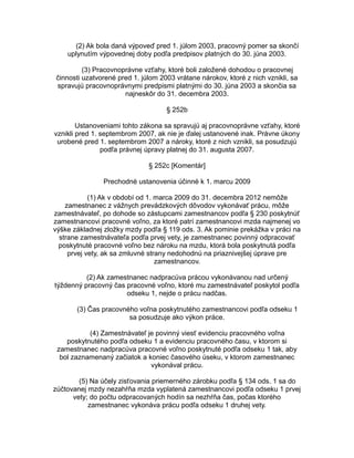 (2) Ak bola daná výpoveď pred 1. júlom 2003, pracovný pomer sa skončí
uplynutím výpovednej doby podľa predpisov platných do 30. júna 2003.
(3) Pracovnoprávne vzťahy, ktoré boli založené dohodou o pracovnej
činnosti uzatvorené pred 1. júlom 2003 vrátane nárokov, ktoré z nich vznikli, sa
spravujú pracovnoprávnymi predpismi platnými do 30. júna 2003 a skončia sa
najneskôr do 31. decembra 2003.
§ 252b
Ustanoveniami tohto zákona sa spravujú aj pracovnoprávne vzťahy, ktoré
vznikli pred 1. septembrom 2007, ak nie je ďalej ustanovené inak. Právne úkony
urobené pred 1. septembrom 2007 a nároky, ktoré z nich vznikli, sa posudzujú
podľa právnej úpravy platnej do 31. augusta 2007.
§ 252c [Komentár]
Prechodné ustanovenia účinné k 1. marcu 2009
(1) Ak v období od 1. marca 2009 do 31. decembra 2012 nemôže
zamestnanec z vážnych prevádzkových dôvodov vykonávať prácu, môže
zamestnávateľ, po dohode so zástupcami zamestnancov podľa § 230 poskytnúť
zamestnancovi pracovné voľno, za ktoré patrí zamestnancovi mzda najmenej vo
výške základnej zložky mzdy podľa § 119 ods. 3. Ak pominie prekážka v práci na
strane zamestnávateľa podľa prvej vety, je zamestnanec povinný odpracovať
poskytnuté pracovné voľno bez nároku na mzdu, ktorá bola poskytnutá podľa
prvej vety, ak sa zmluvné strany nedohodnú na priaznivejšej úprave pre
zamestnancov.
(2) Ak zamestnanec nadpracúva prácou vykonávanou nad určený
týždenný pracovný čas pracovné voľno, ktoré mu zamestnávateľ poskytol podľa
odseku 1, nejde o prácu nadčas.
(3) Čas pracovného voľna poskytnutého zamestnancovi podľa odseku 1
sa posudzuje ako výkon práce.
(4) Zamestnávateľ je povinný viesť evidenciu pracovného voľna
poskytnutého podľa odseku 1 a evidenciu pracovného času, v ktorom si
zamestnanec nadpracúva pracovné voľno poskytnuté podľa odseku 1 tak, aby
bol zaznamenaný začiatok a koniec časového úseku, v ktorom zamestnanec
vykonával prácu.
(5) Na účely zisťovania priemerného zárobku podľa § 134 ods. 1 sa do
zúčtovanej mzdy nezahŕňa mzda vyplatená zamestnancovi podľa odseku 1 prvej
vety; do počtu odpracovaných hodín sa nezhŕňa čas, počas ktorého
zamestnanec vykonáva prácu podľa odseku 1 druhej vety.

 