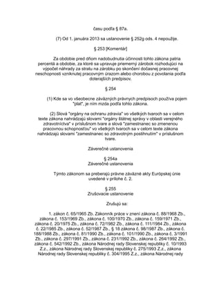 času podľa § 87a.
(7) Od 1. januára 2013 sa ustanovenie § 252g ods. 4 nepoužije.
§ 253 [Komentár]
Za obdobie pred dňom nadobudnutia účinnosti tohto zákona patria
percentá a obdobie, za ktoré sa upravuje priemerný zárobok rozhodujúci na
výpočet náhrady za stratu na zárobku po skončení dočasnej pracovnej
neschopnosti vzniknutej pracovným úrazom alebo chorobou z povolania podľa
doterajších predpisov.
§ 254
(1) Kde sa vo všeobecne záväzných právnych predpisoch používa pojem
"plat", je ním mzda podľa tohto zákona.
(2) Slová "orgány na ochranu zdravia" vo všetkých tvaroch sa v celom
texte zákona nahrádzajú slovami "orgány štátnej správy v oblasti verejného
zdravotníctva" v príslušnom tvare a slová "zamestnanec so zmenenou
pracovnou schopnosťou" vo všetkých tvaroch sa v celom texte zákona
nahrádzajú slovami "zamestnanec so zdravotným postihnutím" v príslušnom
tvare.
Záverečné ustanovenia
§ 254a
Záverečné ustanovenia
Týmto zákonom sa preberajú právne záväzné akty Európskej únie
uvedené v prílohe č. 2.
§ 255
Zrušovacie ustanovenie
Zrušujú sa:
1. zákon č. 65/1965 Zb. Zákonník práce v znení zákona č. 88/1968 Zb.,
zákona č. 153/1969 Zb., zákona č. 100/1970 Zb., zákona č. 159/1971 Zb.,
zákona č. 20/1975 Zb., zákona č. 72/1982 Zb., zákona č. 111/1984 Zb., zákona
č. 22/1985 Zb., zákona č. 52/1987 Zb., § 18 zákona č. 98/1987 Zb., zákona č.
188/1988 Zb., zákona č. 81/1990 Zb., zákona č. 101/1990 Zb., zákona č. 3/1991
Zb., zákona č. 297/1991 Zb., zákona č. 231/1992 Zb., zákona č. 264/1992 Zb.,
zákona č. 542/1992 Zb., zákona Národnej rady Slovenskej republiky č. 10/1993
Z.z., zákona Národnej rady Slovenskej republiky č. 275/1993 Z.z., zákona
Národnej rady Slovenskej republiky č. 304/1995 Z.z., zákona Národnej rady

 