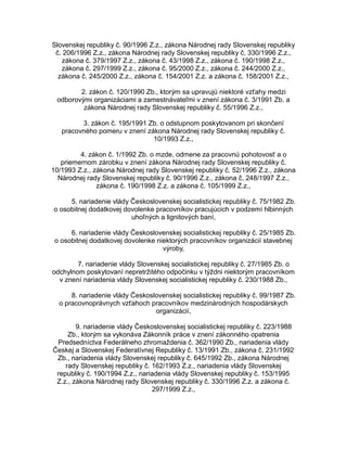 Slovenskej republiky č. 90/1996 Z.z., zákona Národnej rady Slovenskej republiky
č. 206/1996 Z.z., zákona Národnej rady Slovenskej republiky č. 330/1996 Z.z.,
zákona č. 379/1997 Z.z., zákona č. 43/1998 Z.z., zákona č. 190/1998 Z.z.,
zákona č. 297/1999 Z.z., zákona č. 95/2000 Z.z., zákona č. 244/2000 Z.z.,
zákona č. 245/2000 Z.z., zákona č. 154/2001 Z.z. a zákona č. 158/2001 Z.z.,
2. zákon č. 120/1990 Zb., ktorým sa upravujú niektoré vzťahy medzi
odborovými organizáciami a zamestnávateľmi v znení zákona č. 3/1991 Zb. a
zákona Národnej rady Slovenskej republiky č. 55/1996 Z.z.,
3. zákon č. 195/1991 Zb. o odstupnom poskytovanom pri skončení
pracovného pomeru v znení zákona Národnej rady Slovenskej republiky č.
10/1993 Z.z.,
4. zákon č. 1/1992 Zb. o mzde, odmene za pracovnú pohotovosť a o
priemernom zárobku v znení zákona Národnej rady Slovenskej republiky č.
10/1993 Z.z., zákona Národnej rady Slovenskej republiky č. 52/1996 Z.z., zákona
Národnej rady Slovenskej republiky č. 90/1996 Z.z., zákona č. 248/1997 Z.z.,
zákona č. 190/1998 Z.z. a zákona č. 105/1999 Z.z.,
5. nariadenie vlády Československej socialistickej republiky č. 75/1982 Zb.
o osobitnej dodatkovej dovolenke pracovníkov pracujúcich v podzemí hlbinných
uhoľných a lignitových baní,
6. nariadenie vlády Československej socialistickej republiky č. 25/1985 Zb.
o osobitnej dodatkovej dovolenke niektorých pracovníkov organizácií stavebnej
výroby,
7. nariadenie vlády Slovenskej socialistickej republiky č. 27/1985 Zb. o
odchylnom poskytovaní nepretržitého odpočinku v týždni niektorým pracovníkom
v znení nariadenia vlády Slovenskej socialistickej republiky č. 230/1988 Zb.,
8. nariadenie vlády Československej socialistickej republiky č. 99/1987 Zb.
o pracovnoprávnych vzťahoch pracovníkov medzinárodných hospodárskych
organizácií,
9. nariadenie vlády Československej socialistickej republiky č. 223/1988
Zb., ktorým sa vykonáva Zákonník práce v znení zákonného opatrenia
Predsedníctva Federálneho zhromaždenia č. 362/1990 Zb., nariadenia vlády
Českej a Slovenskej Federatívnej Republiky č. 13/1991 Zb., zákona č. 231/1992
Zb., nariadenia vlády Slovenskej republiky č. 645/1992 Zb., zákona Národnej
rady Slovenskej republiky č. 162/1993 Z.z., nariadenia vlády Slovenskej
republiky č. 190/1994 Z.z., nariadenia vlády Slovenskej republiky č. 153/1995
Z.z., zákona Národnej rady Slovenskej republiky č. 330/1996 Z.z. a zákona č.
297/1999 Z.z.,

 