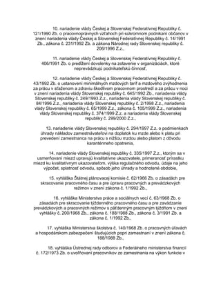 10. nariadenie vlády Českej a Slovenskej Federatívnej Republiky č.
121/1990 Zb. o pracovnoprávnych vzťahoch pri súkromnom podnikaní občanov v
znení nariadenia vlády Českej a Slovenskej Federatívnej Republiky č. 14/1991
Zb., zákona č. 231/1992 Zb. a zákona Národnej rady Slovenskej republiky č.
206/1996 Z.z.,
11. nariadenie vlády Českej a Slovenskej Federatívnej Republiky č.
406/1991 Zb. o predĺžení dovolenky na zotavenie v organizáciách, ktoré
neprevádzkujú podnikateľskú činnosť,
12. nariadenie vlády Českej a Slovenskej Federatívnej Republiky č.
43/1992 Zb. o ustanovení minimálnych mzdových taríf a mzdového zvýhodnenia
za prácu v sťaženom a zdraviu škodlivom pracovnom prostredí a za prácu v noci
v znení nariadenia vlády Slovenskej republiky č. 645/1992 Zb., nariadenia vlády
Slovenskej republiky č. 249/1993 Z.z., nariadenia vlády Slovenskej republiky č.
84/1996 Z.z., nariadenia vlády Slovenskej republiky č. 2/1998 Z.z., nariadenia
vlády Slovenskej republiky č. 65/1999 Z.z., zákona č. 105/1999 Z.z., nariadenia
vlády Slovenskej republiky č. 374/1999 Z.z. a nariadenia vlády Slovenskej
republiky č. 299/2000 Z.z.,
13. nariadenie vlády Slovenskej republiky č. 294/1997 Z.z. o podmienkach
úhrady nákladov zamestnávateľovi na doplatok ku mzde alebo k platu pri
prevedení zamestnanca na prácu s nižšou mzdou alebo platom z dôvodu
karanténneho opatrenia,
14. nariadenie vlády Slovenskej republiky č. 335/1997 Z.z., ktorým sa v
usmerňovaní miezd upravujú kvalitatívne ukazovatele, primeranosť prírastku
miezd ku kvalitatívnym ukazovateľom, výška regulačného odvodu, údaje na jeho
výpočet, splatnosť odvodu, spôsob jeho úhrady a hodnotené obdobie,
15. vyhláška Štátnej plánovacej komisie č. 62/1966 Zb. o zásadách pre
skracovanie pracovného času a pre úpravu pracovných a prevádzkových
režimov v znení zákona č. 1/1992 Zb.,
16. vyhláška Ministerstva práce a sociálnych vecí č. 63/1968 Zb. o
zásadách pre skracovanie týždenného pracovného času a pre zavádzanie
prevádzkových a pracovných režimov s päťdenným pracovným týždňom v znení
vyhlášky č. 200/1968 Zb., zákona č. 188/1988 Zb., zákona č. 3/1991 Zb. a
zákona č. 1/1992 Zb.,
17. vyhláška Ministerstva školstva č. 140/1968 Zb. o pracovných úľavách
a hospodárskom zabezpečení študujúcich popri zamestnaní v znení zákona č.
188/1988 Zb.,
18. vyhláška Ústrednej rady odborov a Federálneho ministerstva financií
č. 172/1973 Zb. o uvoľňovaní pracovníkov zo zamestnania na výkon funkcie v

 