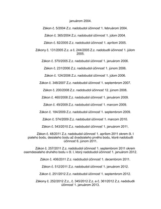 januárom 2004.
Zákon č. 5/2004 Z.z. nadobudol účinnosť 1. februárom 2004.
Zákon č. 365/2004 Z.z. nadobudol účinnosť 1. júlom 2004.
Zákon č. 82/2005 Z.z. nadobudol účinnosť 1. aprílom 2005.
Zákony č. 131/2005 Z.z. a č. 244/2005 Z.z. nadobudli účinnosť 1. júlom
2005.
Zákon č. 570/2005 Z.z. nadobudol účinnosť 1. januárom 2006.
Zákon č. 231/2006 Z.z. nadobudol účinnosť 1. júnom 2006.
Zákon č. 124/2006 Z.z. nadobudol účinnosť 1. júlom 2006.
Zákon č. 348/2007 Z.z. nadobudol účinnosť 1. septembrom 2007.
Zákon č. 200/2008 Z.z. nadobudol účinnosť 12. júnom 2008.
Zákon č. 460/2008 Z.z. nadobudol účinnosť 1. januárom 2009.
Zákon č. 49/2009 Z.z. nadobudol účinnosť 1. marcom 2009.
Zákon č. 184/2009 Z.z. nadobudol účinnosť 1. septembrom 2009.
Zákon č. 574/2009 Z.z. nadobudol účinnosť 1. marcom 2010.
Zákon č. 543/2010 Z.z. nadobudol účinnosť 1. januárom 2011.
Zákon č. 48/2011 Z.z. nadobudol účinnosť 1. aprílom 2011 okrem čl. I
piateho bodu, desiateho bodu až dvadsiateho prvého bodu, ktoré nadobudli
účinnosť 6. júnom 2011.
Zákon č. 257/2011 Z.z. nadobudol účinnosť 1. septembrom 2011 okrem
osemdesiateho druhého bodu v čl. I, ktorý nadobudol účinnosť 1. januárom 2012.
Zákon č. 406/2011 Z.z. nadobudol účinnosť 1. decembrom 2011.
Zákon č. 512/2011 Z.z. nadobudol účinnosť 1. januárom 2012.
Zákon č. 251/2012 Z.z. nadobudol účinnosť 1. septembrom 2012.
Zákony č. 252/2012 Z.z., č. 345/2012 Z.z. a č. 361/2012 Z.z. nadobudli
účinnosť 1. januárom 2013.

 