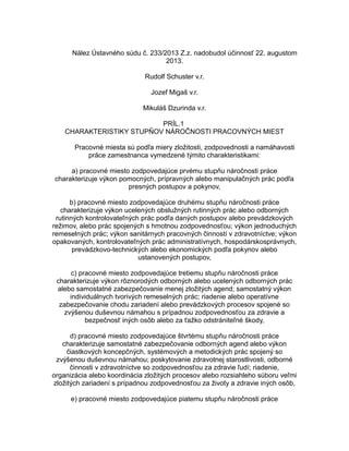 Nález Ústavného súdu č. 233/2013 Z.z. nadobudol účinnosť 22. augustom
2013.
Rudolf Schuster v.r.
Jozef Migaš v.r.
Mikuláš Dzurinda v.r.
PRÍL.1
CHARAKTERISTIKY STUPŇOV NÁROČNOSTI PRACOVNÝCH MIEST
Pracovné miesta sú podľa miery zložitosti, zodpovednosti a namáhavosti
práce zamestnanca vymedzené týmito charakteristikami:
a) pracovné miesto zodpovedajúce prvému stupňu náročnosti práce
charakterizuje výkon pomocných, prípravných alebo manipulačných prác podľa
presných postupov a pokynov,
b) pracovné miesto zodpovedajúce druhému stupňu náročnosti práce
charakterizuje výkon ucelených obslužných rutinných prác alebo odborných
rutinných kontrolovateľných prác podľa daných postupov alebo prevádzkových
režimov, alebo prác spojených s hmotnou zodpovednosťou; výkon jednoduchých
remeselných prác; výkon sanitárnych pracovných činností v zdravotníctve; výkon
opakovaných, kontrolovateľných prác administratívnych, hospodárskosprávnych,
prevádzkovo-technických alebo ekonomických podľa pokynov alebo
ustanovených postupov,
c) pracovné miesto zodpovedajúce tretiemu stupňu náročnosti práce
charakterizuje výkon rôznorodých odborných alebo ucelených odborných prác
alebo samostatné zabezpečovanie menej zložitých agend; samostatný výkon
individuálnych tvorivých remeselných prác; riadenie alebo operatívne
zabezpečovanie chodu zariadení alebo prevádzkových procesov spojené so
zvýšenou duševnou námahou s prípadnou zodpovednosťou za zdravie a
bezpečnosť iných osôb alebo za ťažko odstrániteľné škody,
d) pracovné miesto zodpovedajúce štvrtému stupňu náročnosti práce
charakterizuje samostatné zabezpečovanie odborných agend alebo výkon
čiastkových koncepčných, systémových a metodických prác spojený so
zvýšenou duševnou námahou; poskytovanie zdravotnej starostlivosti, odborné
činnosti v zdravotníctve so zodpovednosťou za zdravie ľudí; riadenie,
organizácia alebo koordinácia zložitých procesov alebo rozsiahleho súboru veľmi
zložitých zariadení s prípadnou zodpovednosťou za životy a zdravie iných osôb,
e) pracovné miesto zodpovedajúce piatemu stupňu náročnosti práce

 