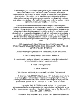 charakterizuje výkon špecializovaných systémových, koncepčných, tvorivých
alebo metodických prác s vysokou duševnou námahou; komplexné
zabezpečovanie najzložitejších úsekov a agend s určovaním nových postupov v
rámci systému; výkon odborných a špecializovaných činností v príslušnom
odbore zdravotnej starostlivosti so zodpovednosťou za zdravie ľudí; riadenie,
organizácia a koordinácia veľmi zložitých procesov a systémov vrátane voľby a
optimalizácie postupov a spôsobov riešenia,
f) pracovné miesto zodpovedajúce šiestemu stupňu náročnosti práce
charakterizuje tvorivé riešenie úloh neobvyklým spôsobom s nešpecifikovanými
výstupmi s vysokou mierou zodpovednosti za škody s najširšími spoločenskými
dôsledkami; výkon špecializovaných a certifikovaných činností v zdravotnej
starostlivosti so zodpovednosťou za zdravie a životy ľudí; riadenie, organizácia a
koordinácia najzložitejších systémov so zodpovednosťou za neodstrániteľné
hmotné a morálne škody so značnými nárokmi na schopnosť riešiť zložité a
konfliktné situácie spojené spravidla so všeobecným ohrozením najširšej skupiny
osôb.
PRÍL.1aMALOOBCHODNÝ PREDAJ, PRI KTOROM MOŽNO
ZAMESTNANCOVI NARIADIŤ ALEBO S NÍM DOHODNÚŤ PRÁCU V DŇOCH
USTANOVENÝCH ZÁKONOM
1. maloobchodný predaj na čerpacích staniciach s palivami a mazivami,
2. maloobchodný predaj a výdaj liekov v lekárňach,
3. maloobchodný predaj na letiskách, v prístavoch, v ostatných zariadeniach
verejnej hromadnej dopravy a v nemocniciach,
4. predaj cestovných lístkov,
5. predaj suvenírov.
PRÍL.2Zoznam preberaných právne záväzných aktov Európskej únie
1. Smernica Rady 91/383/EHS z 25. júna 1991 doplňujúca opatrenia na
podporu zlepšení v ochrane bezpečnosti a zdravia pri práci pracovníkov s
pracovným pomerom na dobu určitú alebo s dočasným pracovným pomerom
(Mimoriadne vydanie Ú.v. EÚ, kap. 5/zv. 1; Ú.v. ES L 206, 29.7.1991).
2. Smernica Rady 91/533/EHS zo 14. októbra 1991 o povinnosti
zamestnávateľa informovať zamestnancov o podmienkach vzťahujúcich sa na
zmluvu alebo na pracovno-právny vzťah (Mimoriadne vydanie Ú.v. EÚ, kap. 5/zv.
2; Ú.v. ES L 288, 18.10.1991).
3. Smernica Rady 92/85/EHS z 19. októbra 1992 o zavedení opatrení na

 