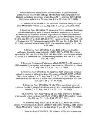 podporu zlepšenia bezpečnosti a ochrany zdravia pri práci tehotných
pracovníčok a pracovníčok krátko po pôrode alebo dojčiacich pracovníčok
(desiata samostatná smernica v zmysle článku 16 (1) smernice 89/391/EHS)
(Mimoriadne vydanie Ú.v. EÚ, kap. 5/zv. 2; Ú.v. ES L 348, 28.11.1992).
4. Smernica Rady 94/33/ES z 22. júna 1994 o ochrane mladých ľudí pri
práci (Mimoriadne vydanie Ú.v. EÚ, kap. 5/zv. 2; Ú.v. ES L 216, 20.8.1994).
5. Smernica Rady 94/45/ES z 22. septembra 1994 o zriaďovaní Európskej
zamestnaneckej rady alebo postupu v podnikoch s významom na úrovni
Spoločenstva a v skupinách podnikov s významom na úrovni Spoločenstva na
účely informovania zamestnancov a prerokovania s nimi (Mimoriadne vydanie
Ú.v. EÚ, kap. 5/zv. 2; Ú.v. ES L 254, 30.9.1994) v znení smernice Rady 97/74/ES
z 15. decembra 1997 (Mimoriadne vydanie Ú.v. EÚ, kap. 5/zv. 3; Ú.v. ES L 10,
16.1.1998) a smernice Rady 2006/109/ES z 20. novembra 2006 (Ú.v. EÚ L 363,
20.12.2006).
6. Smernica Rady 96/34/ES z 3. júna 1996 o rámcovej dohode o
rodičovskej dovolenke uzavretej medzi UNICE, CEEP a ETUC (Mimoriadne
vydanie Ú.v. EÚ, kap. 5/zv. 2; Ú.v. ES L 145, 19.6.1996) v znení smernice Rady
97/75/ES z 15. decembra 1997 (Mimoriadne vydanie Ú.v. EÚ, kap. 5/zv. 3; Ú.v.
ES L 16.1.1998).
7. Smernica Európskeho Parlamentu a Rady 96/71/ES zo 16. decembra
1996 o vysielaní pracovníkov v rámci poskytovania služieb (Mimoriadne vydanie
Ú.v. EÚ, kap. 5/zv. 2; Ú.v. ES L 18, 21.1.1997).
8. Smernica Rady 97/81/ES z 15. decembra 1997 týkajúca sa rámcovej
dohody o práci na kratší pracovný čas, ktorú uzavreli UNICE, CEEP a ETUC
(Mimoriadne vydanie Ú.v. EÚ, kap. 5/zv. 3; Ú.v. ES L 14, 20.1.1998) v znení
smernice Rady 98/23/ES zo 7. apríla 1998 (Mimoriadne vydanie Ú.v. EÚ, kap.
5/zv. 3; Ú.v. ES L 131, 5.5.1998).
9. Smernica Rady 98/59/ES z 20. júla 1998 o aproximácii právnych
predpisov členských štátov týkajúcich sa hromadného prepúšťania (Mimoriadne
vydanie Ú.v. EÚ, kap. 5/zv. 3; Ú.v. ES L 225, 12.8.1998).
10. Smernica Rady 1999/70/ES z 28. júna 1999 o rámcovej dohode o
práci na dobu určitú, ktorú uzavreli ETUC, UNICE a CEEP (Mimoriadne vydanie
Ú.v. EÚ, kap. 5/zv. 3; Ú.v. ES L 175, 10.7.1999).
11. Smernica Rady 2000/43/ES z 29. júna 2000, ktorou sa zavádza
zásada rovnakého zaobchádzania s osobami bez ohľadu na rasový alebo etnický
pôvod (Mimoriadne vydanie Ú.v. EÚ, kap. 20/zv. 1; Ú.v. ES L 180, 19.7.2000).
12. Smernica Rady 2000/78/ES z 27. novembra 2000, ktorá ustanovuje

 