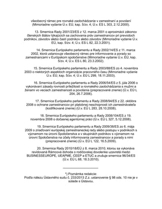 všeobecný rámec pre rovnaké zaobchádzanie v zamestnaní a povolaní
(Mimoriadne vydanie Ú.v. EÚ, kap. 5/zv. 4; Ú.v. ES L 303, 2.12.2000).
13. Smernica Rady 2001/23/ES z 12. marca 2001 o aproximácii zákonov
členských štátov týkajúcich sa zachovania práv zamestnancov pri prevodoch
podnikov, závodov alebo častí podnikov alebo závodov (Mimoriadne vydanie Ú.v.
EÚ, kap. 5/zv. 4; Ú.v. ES L 82, 22.3.2001).
14. Smernica Európskeho parlamentu a Rady 2002/14/ES z 11. marca
2002, ktorá ustanovuje všeobecný rámec pre informovanie a porady so
zamestnancami v Európskom spoločenstve (Mimoriadne vydanie Ú.v. EÚ, kap.
5/zv. 4; Ú.v. ES L 80, 23.3.2002).
15. Smernica Európskeho parlamentu a Rady 2003/88/ES zo 4. novembra
2003 o niektorých aspektoch organizácie pracovného času (Mimoriadne vydanie
Ú.v. EÚ, kap. 5/zv. 4; Ú.v. EÚ L 299, 18.11.2003).
16. Smernica Európskeho parlamentu a Rady 2006/54/ES z 5. júla 2006 o
vykonávaní zásady rovnosti príležitostí a rovnakého zaobchádzania s mužmi a
ženami vo veciach zamestnanosti a povolania (prepracované znenie) (Ú.v. EÚ L
204, 26.7.2006).
17. Smernica Európskeho parlamentu a Rady 2008/94/ES z 22. októbra
2008 o ochrane zamestnancov pri platobnej neschopnosti ich zamestnávateľa
(kodifikované znenie) (Ú.v. EÚ L 283, 28.10.2008).
18. Smernica Európskeho parlamentu a Rady 2008/104/ES z 19.
novembra 2008 o dočasnej agentúrnej práci (Ú.v. EÚ L 327, 5.12.2008).
19. Smernica Európskeho parlamentu a Rady 2009/38/ES zo 6. mája
2009 o zriaďovaní európskej zamestnaneckej rady alebo postupu v podnikoch s
významom na úrovni Spoločenstva a v skupinách podnikov s významom na
úrovni Spoločenstva na účely informovania zamestnancov a porady s nimi
(prepracované znenie) (Ú.v. EÚ L 122, 16.5.2009).
20. Smernica Rady 2010/18/EÚ z 8. marca 2010, ktorou sa vykonáva
revidovaná Rámcová dohoda o rodičovskej dovolenke uzavretá medzi
BUSINESSEUROPE, UEAPME, CEEP a ETUC a zrušuje smernica 96/34/ES
(Ú.v. EÚ L 68, 18.3.2010).
____________________
*) Poznámka redakcie:
Podľa nálezu Ústavného sudu č. 233/2013 Z.z. ustanovenie § 98 ods. 10 nie je v
súlade s Ústavou.

 