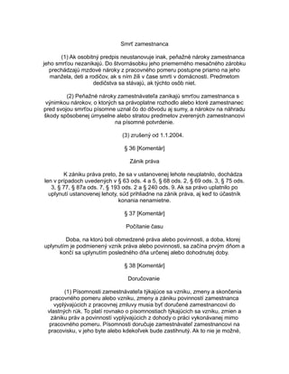Smrť zamestnanca
(1) Ak osobitný predpis neustanovuje inak, peňažné nároky zamestnanca
jeho smrťou nezanikajú. Do štvornásobku jeho priemerného mesačného zárobku
prechádzajú mzdové nároky z pracovného pomeru postupne priamo na jeho
manžela, deti a rodičov, ak s ním žili v čase smrti v domácnosti. Predmetom
dedičstva sa stávajú, ak týchto osôb niet.
(2) Peňažné nároky zamestnávateľa zanikajú smrťou zamestnanca s
výnimkou nárokov, o ktorých sa právoplatne rozhodlo alebo ktoré zamestnanec
pred svojou smrťou písomne uznal čo do dôvodu aj sumy, a nárokov na náhradu
škody spôsobenej úmyselne alebo stratou predmetov zverených zamestnancovi
na písomné potvrdenie.
(3) zrušený od 1.1.2004.
§ 36 [Komentár]
Zánik práva
K zániku práva preto, že sa v ustanovenej lehote neuplatnilo, dochádza
len v prípadoch uvedených v § 63 ods. 4 a 5, § 68 ods. 2, § 69 ods. 3, § 75 ods.
3, § 77, § 87a ods. 7, § 193 ods. 2 a § 240 ods. 9. Ak sa právo uplatnilo po
uplynutí ustanovenej lehoty, súd prihliadne na zánik práva, aj keď to účastník
konania nenamietne.
§ 37 [Komentár]
Počítanie času
Doba, na ktorú boli obmedzené práva alebo povinnosti, a doba, ktorej
uplynutím je podmienený vznik práva alebo povinnosti, sa začína prvým dňom a
končí sa uplynutím posledného dňa určenej alebo dohodnutej doby.
§ 38 [Komentár]
Doručovanie
(1) Písomnosti zamestnávateľa týkajúce sa vzniku, zmeny a skončenia
pracovného pomeru alebo vzniku, zmeny a zániku povinností zamestnanca
vyplývajúcich z pracovnej zmluvy musia byť doručené zamestnancovi do
vlastných rúk. To platí rovnako o písomnostiach týkajúcich sa vzniku, zmien a
zániku práv a povinností vyplývajúcich z dohody o práci vykonávanej mimo
pracovného pomeru. Písomnosti doručuje zamestnávateľ zamestnancovi na
pracovisku, v jeho byte alebo kdekoľvek bude zastihnutý. Ak to nie je možné,

 