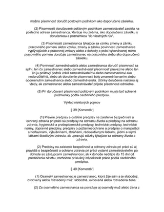 možno písomnosť doručiť poštovým podnikom ako doporučenú zásielku.
(2) Písomnosti doručované poštovým podnikom zamestnávateľ zasiela na
poslednú adresu zamestnanca, ktorá je mu známa, ako doporučenú zásielku s
doručenkou a poznámkou "do vlastných rúk".
(3) Písomnosti zamestnanca týkajúce sa vzniku zmeny a zániku
pracovného pomeru alebo vzniku, zmeny a zániku povinností zamestnanca
vyplývajúcich z pracovnej zmluvy alebo z dohody o práci vykonávanej mimo
pracovného pomeru doručuje zamestnanec na pracovisku alebo ako doporučenú
zásielku.
(4) Povinnosť zamestnávateľa alebo zamestnanca doručiť písomnosť sa
splní, len čo zamestnanec alebo zamestnávateľ písomnosť prevezme alebo len
čo ju poštový podnik vrátil zamestnávateľovi alebo zamestnancovi ako
nedoručiteľnú, alebo ak doručenie písomnosti bolo zmarené konaním alebo
opomenutím zamestnanca alebo zamestnávateľa. Účinky doručenia nastanú aj
vtedy, ak zamestnanec alebo zamestnávateľ prijatie písomnosti odmietne.
(5) Pri doručovaní písomností poštovým podnikom musia byť splnené
podmienky podľa osobitného predpisu.
Výklad niektorých pojmov
§ 39 [Komentár]
(1) Právne predpisy a ostatné predpisy na zaistenie bezpečnosti a
ochrany zdravia pri práci sú predpisy na ochranu života a predpisy na ochranu
zdravia, hygienické a protiepidemické predpisy, technické predpisy, technické
normy, dopravné predpisy, predpisy o požiarnej ochrane a predpisy o manipulácii
s horľavinami, výbušninami, zbraňami, rádioaktívnymi látkami, jedmi a inými
látkami škodlivými zdraviu, ak upravujú otázky týkajúce sa ochrany života a
zdravia.
(2) Predpisy na zaistenie bezpečnosti a ochrany zdravia pri práci sú aj
pravidlá o bezpečnosti a ochrane zdravia pri práci vydané zamestnávateľmi po
dohode so zástupcami zamestnancov; ak k dohode nedôjde do 15 dní od
predloženia návrhu, rozhodne príslušný inšpektorát práce podľa osobitného
predpisu.
§ 40 [Komentár]
(1) Osamelý zamestnanec je zamestnanec, ktorý žije sám a je slobodný,
ovdovený alebo rozvedený muž, slobodná, ovdovená alebo rozvedená žena.
(2) Za osamelého zamestnanca sa považuje aj osamelý muž alebo žena z

 