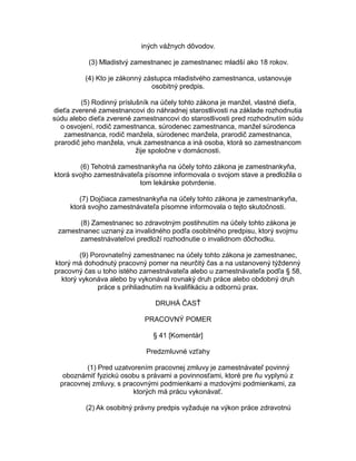 iných vážnych dôvodov.
(3) Mladistvý zamestnanec je zamestnanec mladší ako 18 rokov.
(4) Kto je zákonný zástupca mladistvého zamestnanca, ustanovuje
osobitný predpis.
(5) Rodinný príslušník na účely tohto zákona je manžel, vlastné dieťa,
dieťa zverené zamestnancovi do náhradnej starostlivosti na základe rozhodnutia
súdu alebo dieťa zverené zamestnancovi do starostlivosti pred rozhodnutím súdu
o osvojení, rodič zamestnanca, súrodenec zamestnanca, manžel súrodenca
zamestnanca, rodič manžela, súrodenec manžela, prarodič zamestnanca,
prarodič jeho manžela, vnuk zamestnanca a iná osoba, ktorá so zamestnancom
žije spoločne v domácnosti.
(6) Tehotná zamestnankyňa na účely tohto zákona je zamestnankyňa,
ktorá svojho zamestnávateľa písomne informovala o svojom stave a predložila o
tom lekárske potvrdenie.
(7) Dojčiaca zamestnankyňa na účely tohto zákona je zamestnankyňa,
ktorá svojho zamestnávateľa písomne informovala o tejto skutočnosti.
(8) Zamestnanec so zdravotným postihnutím na účely tohto zákona je
zamestnanec uznaný za invalidného podľa osobitného predpisu, ktorý svojmu
zamestnávateľovi predloží rozhodnutie o invalidnom dôchodku.
(9) Porovnateľný zamestnanec na účely tohto zákona je zamestnanec,
ktorý má dohodnutý pracovný pomer na neurčitý čas a na ustanovený týždenný
pracovný čas u toho istého zamestnávateľa alebo u zamestnávateľa podľa § 58,
ktorý vykonáva alebo by vykonával rovnaký druh práce alebo obdobný druh
práce s prihliadnutím na kvalifikáciu a odbornú prax.
DRUHÁ ČASŤ
PRACOVNÝ POMER
§ 41 [Komentár]
Predzmluvné vzťahy
(1) Pred uzatvorením pracovnej zmluvy je zamestnávateľ povinný
oboznámiť fyzickú osobu s právami a povinnosťami, ktoré pre ňu vyplynú z
pracovnej zmluvy, s pracovnými podmienkami a mzdovými podmienkami, za
ktorých má prácu vykonávať.
(2) Ak osobitný právny predpis vyžaduje na výkon práce zdravotnú

 