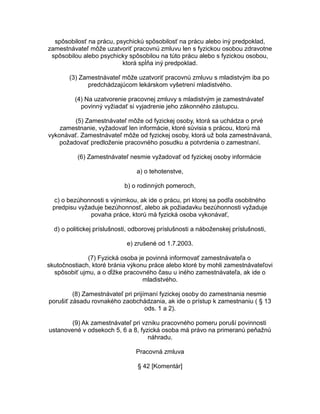 spôsobilosť na prácu, psychickú spôsobilosť na prácu alebo iný predpoklad,
zamestnávateľ môže uzatvoriť pracovnú zmluvu len s fyzickou osobou zdravotne
spôsobilou alebo psychicky spôsobilou na túto prácu alebo s fyzickou osobou,
ktorá spĺňa iný predpoklad.
(3) Zamestnávateľ môže uzatvoriť pracovnú zmluvu s mladistvým iba po
predchádzajúcom lekárskom vyšetrení mladistvého.
(4) Na uzatvorenie pracovnej zmluvy s mladistvým je zamestnávateľ
povinný vyžiadať si vyjadrenie jeho zákonného zástupcu.
(5) Zamestnávateľ môže od fyzickej osoby, ktorá sa uchádza o prvé
zamestnanie, vyžadovať len informácie, ktoré súvisia s prácou, ktorú má
vykonávať. Zamestnávateľ môže od fyzickej osoby, ktorá už bola zamestnávaná,
požadovať predloženie pracovného posudku a potvrdenia o zamestnaní.
(6) Zamestnávateľ nesmie vyžadovať od fyzickej osoby informácie
a) o tehotenstve,
b) o rodinných pomeroch,
c) o bezúhonnosti s výnimkou, ak ide o prácu, pri ktorej sa podľa osobitného
predpisu vyžaduje bezúhonnosť, alebo ak požiadavku bezúhonnosti vyžaduje
povaha práce, ktorú má fyzická osoba vykonávať,
d) o politickej príslušnosti, odborovej príslušnosti a náboženskej príslušnosti,
e) zrušené od 1.7.2003.
(7) Fyzická osoba je povinná informovať zamestnávateľa o
skutočnostiach, ktoré bránia výkonu práce alebo ktoré by mohli zamestnávateľovi
spôsobiť ujmu, a o dĺžke pracovného času u iného zamestnávateľa, ak ide o
mladistvého.
(8) Zamestnávateľ pri prijímaní fyzickej osoby do zamestnania nesmie
porušiť zásadu rovnakého zaobchádzania, ak ide o prístup k zamestnaniu ( § 13
ods. 1 a 2).
(9) Ak zamestnávateľ pri vzniku pracovného pomeru poruší povinnosti
ustanovené v odsekoch 5, 6 a 8, fyzická osoba má právo na primeranú peňažnú
náhradu.
Pracovná zmluva
§ 42 [Komentár]

 