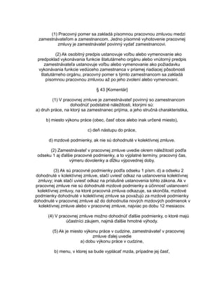 (1) Pracovný pomer sa zakladá písomnou pracovnou zmluvou medzi
zamestnávateľom a zamestnancom. Jedno písomné vyhotovenie pracovnej
zmluvy je zamestnávateľ povinný vydať zamestnancovi.
(2) Ak osobitný predpis ustanovuje voľbu alebo vymenovanie ako
predpoklad vykonávania funkcie štatutárneho orgánu alebo vnútorný predpis
zamestnávateľa ustanovuje voľbu alebo vymenovanie ako požiadavku
vykonávania funkcie vedúceho zamestnanca v priamej riadiacej pôsobnosti
štatutárneho orgánu, pracovný pomer s týmto zamestnancom sa zakladá
písomnou pracovnou zmluvou až po jeho zvolení alebo vymenovaní.
§ 43 [Komentár]
(1) V pracovnej zmluve je zamestnávateľ povinný so zamestnancom
dohodnúť podstatné náležitosti, ktorými sú:
a) druh práce, na ktorý sa zamestnanec prijíma, a jeho stručná charakteristika,
b) miesto výkonu práce (obec, časť obce alebo inak určené miesto),
c) deň nástupu do práce,
d) mzdové podmienky, ak nie sú dohodnuté v kolektívnej zmluve.
(2) Zamestnávateľ v pracovnej zmluve uvedie okrem náležitostí podľa
odseku 1 aj ďalšie pracovné podmienky, a to výplatné termíny, pracovný čas,
výmeru dovolenky a dĺžku výpovednej doby.
(3) Ak sú pracovné podmienky podľa odseku 1 písm. d) a odseku 2
dohodnuté v kolektívnej zmluve, stačí uviesť odkaz na ustanovenia kolektívnej
zmluvy; inak stačí uviesť odkaz na príslušné ustanovenia tohto zákona. Ak v
pracovnej zmluve nie sú dohodnuté mzdové podmienky a účinnosť ustanovení
kolektívnej zmluvy, na ktoré pracovná zmluva odkazuje, sa skončila, mzdové
podmienky dohodnuté v kolektívnej zmluve sa považujú za mzdové podmienky
dohodnuté v pracovnej zmluve až do dohodnutia nových mzdových podmienok v
kolektívnej zmluve alebo v pracovnej zmluve, najviac po dobu 12 mesiacov.
(4) V pracovnej zmluve možno dohodnúť ďalšie podmienky, o ktoré majú
účastníci záujem, najmä ďalšie hmotné výhody.
(5) Ak je miesto výkonu práce v cudzine, zamestnávateľ v pracovnej
zmluve ďalej uvedie
a) dobu výkonu práce v cudzine,
b) menu, v ktorej sa bude vyplácať mzda, prípadne jej časť,

 