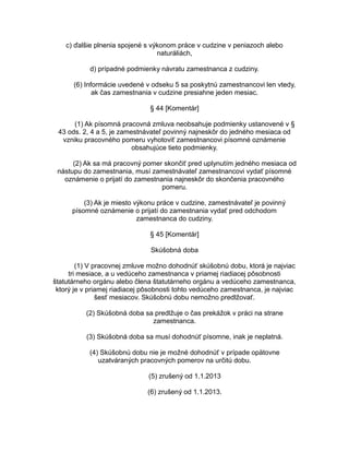c) ďalšie plnenia spojené s výkonom práce v cudzine v peniazoch alebo
naturáliách,
d) prípadné podmienky návratu zamestnanca z cudziny.
(6) Informácie uvedené v odseku 5 sa poskytnú zamestnancovi len vtedy,
ak čas zamestnania v cudzine presiahne jeden mesiac.
§ 44 [Komentár]
(1) Ak písomná pracovná zmluva neobsahuje podmienky ustanovené v §
43 ods. 2, 4 a 5, je zamestnávateľ povinný najneskôr do jedného mesiaca od
vzniku pracovného pomeru vyhotoviť zamestnancovi písomné oznámenie
obsahujúce tieto podmienky.
(2) Ak sa má pracovný pomer skončiť pred uplynutím jedného mesiaca od
nástupu do zamestnania, musí zamestnávateľ zamestnancovi vydať písomné
oznámenie o prijatí do zamestnania najneskôr do skončenia pracovného
pomeru.
(3) Ak je miesto výkonu práce v cudzine, zamestnávateľ je povinný
písomné oznámenie o prijatí do zamestnania vydať pred odchodom
zamestnanca do cudziny.
§ 45 [Komentár]
Skúšobná doba
(1) V pracovnej zmluve možno dohodnúť skúšobnú dobu, ktorá je najviac
tri mesiace, a u vedúceho zamestnanca v priamej riadiacej pôsobnosti
štatutárneho orgánu alebo člena štatutárneho orgánu a vedúceho zamestnanca,
ktorý je v priamej riadiacej pôsobnosti tohto vedúceho zamestnanca, je najviac
šesť mesiacov. Skúšobnú dobu nemožno predlžovať.
(2) Skúšobná doba sa predlžuje o čas prekážok v práci na strane
zamestnanca.
(3) Skúšobná doba sa musí dohodnúť písomne, inak je neplatná.
(4) Skúšobnú dobu nie je možné dohodnúť v prípade opätovne
uzatváraných pracovných pomerov na určitú dobu.
(5) zrušený od 1.1.2013
(6) zrušený od 1.1.2013.

 
