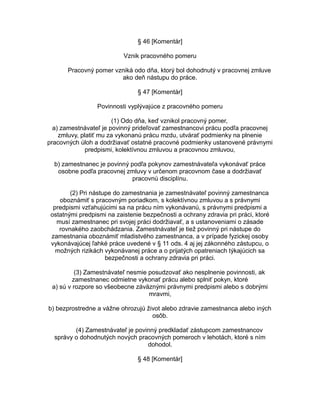 § 46 [Komentár]
Vznik pracovného pomeru
Pracovný pomer vzniká odo dňa, ktorý bol dohodnutý v pracovnej zmluve
ako deň nástupu do práce.
§ 47 [Komentár]
Povinnosti vyplývajúce z pracovného pomeru
(1) Odo dňa, keď vznikol pracovný pomer,
a) zamestnávateľ je povinný prideľovať zamestnancovi prácu podľa pracovnej
zmluvy, platiť mu za vykonanú prácu mzdu, utvárať podmienky na plnenie
pracovných úloh a dodržiavať ostatné pracovné podmienky ustanovené právnymi
predpismi, kolektívnou zmluvou a pracovnou zmluvou,
b) zamestnanec je povinný podľa pokynov zamestnávateľa vykonávať práce
osobne podľa pracovnej zmluvy v určenom pracovnom čase a dodržiavať
pracovnú disciplínu.
(2) Pri nástupe do zamestnania je zamestnávateľ povinný zamestnanca
oboznámiť s pracovným poriadkom, s kolektívnou zmluvou a s právnymi
predpismi vzťahujúcimi sa na prácu ním vykonávanú, s právnymi predpismi a
ostatnými predpismi na zaistenie bezpečnosti a ochrany zdravia pri práci, ktoré
musí zamestnanec pri svojej práci dodržiavať, a s ustanoveniami o zásade
rovnakého zaobchádzania. Zamestnávateľ je tiež povinný pri nástupe do
zamestnania oboznámiť mladistvého zamestnanca, a v prípade fyzickej osoby
vykonávajúcej ľahké práce uvedené v § 11 ods. 4 aj jej zákonného zástupcu, o
možných rizikách vykonávanej práce a o prijatých opatreniach týkajúcich sa
bezpečnosti a ochrany zdravia pri práci.
(3) Zamestnávateľ nesmie posudzovať ako nesplnenie povinnosti, ak
zamestnanec odmietne vykonať prácu alebo splniť pokyn, ktoré
a) sú v rozpore so všeobecne záväznými právnymi predpismi alebo s dobrými
mravmi,
b) bezprostredne a vážne ohrozujú život alebo zdravie zamestnanca alebo iných
osôb.
(4) Zamestnávateľ je povinný predkladať zástupcom zamestnancov
správy o dohodnutých nových pracovných pomeroch v lehotách, ktoré s ním
dohodol.
§ 48 [Komentár]

 