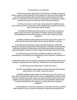 Pracovný pomer na určitú dobu
(1) Pracovný pomer je dohodnutý na neurčitý čas, ak nebola v pracovnej
zmluve výslovne určená doba jeho trvania alebo ak v pracovnej zmluve alebo pri
jej zmene neboli splnené zákonné podmienky na uzatvorenie pracovného
pomeru na určitú dobu. Pracovný pomer je uzatvorený na neurčitý čas aj vtedy,
ak pracovný pomer na určitú dobu nebol dohodnutý písomne.
(2) Pracovný pomer na určitú dobu možno dohodnúť najdlhšie na dva
roky. Pracovný pomer na určitú dobu možno predĺžiť alebo opätovne dohodnúť v
rámci dvoch rokov najviac dvakrát.
(3) Opätovne dohodnutý pracovný pomer na určitú dobu je pracovný
pomer, ktorý má vzniknúť pred uplynutím šiestich mesiacov po skončení
predchádzajúceho pracovného pomeru na určitú dobu medzi tými istými
účastníkmi.
(4) Ďalšie predĺženie alebo opätovné dohodnutie pracovného pomeru na
určitú dobu do dvoch rokov alebo nad dva roky je možné len z dôvodu
a) zastupovania zamestnanca počas materskej dovolenky, rodičovskej
dovolenky, dovolenky bezprostredne nadväzujúcej na materskú dovolenku alebo
rodičovskú dovolenku, dočasnej pracovnej neschopnosti alebo zamestnanca,
ktorý bol dlhodobo uvoľnený na výkon verejnej funkcie alebo odborovej funkcie,
b) vykonávania prác, pri ktorých je potrebné podstatne zvýšiť počet
zamestnancov na prechodný čas nepresahujúci osem mesiacov v kalendárnom
roku,
c) vykonávania prác, ktoré sú závislé od striedania ročných období, každý rok sa
opakujú a nepresahujú osem mesiacov v kalendárnom roku (sezónna práca),
d) vykonávania prác dohodnutých v kolektívnej zmluve.
(5) Dôvod na predĺženie alebo opätovné dohodnutie pracovného pomeru
podľa odseku 4 sa uvedie v pracovnej zmluve.
(6) Ďalšie predĺženie alebo opätovné dohodnutie pracovného pomeru na
určitú dobu do dvoch rokov alebo nad dva roky s vysokoškolským učiteľom alebo
tvorivým zamestnancom vedy, výskumu a vývoja je možné aj vtedy, ak je na to
objektívny dôvod vyplývajúci z povahy činnosti vysokoškolského učiteľa alebo
tvorivého zamestnanca vedy, výskumu a vývoja ustanovený osobitným
predpisom.
(7) Zamestnanca v pracovnom pomere na určitú dobu nemožno zvýhodniť
alebo obmedziť, ak ide o pracovné podmienky a podmienky zamestnávania

 