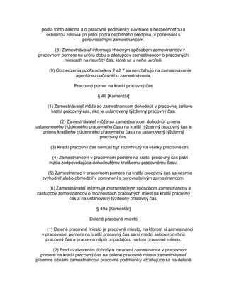 podľa tohto zákona a o pracovné podmienky súvisiace s bezpečnosťou a
ochranou zdravia pri práci podľa osobitného predpisu, v porovnaní s
porovnateľným zamestnancom.
(8) Zamestnávateľ informuje vhodným spôsobom zamestnancov v
pracovnom pomere na určitú dobu a zástupcov zamestnancov o pracovných
miestach na neurčitý čas, ktoré sa u neho uvoľnili.
(9) Obmedzenia podľa odsekov 2 až 7 sa nevzťahujú na zamestnávanie
agentúrou dočasného zamestnávania.
Pracovný pomer na kratší pracovný čas
§ 49 [Komentár]
(1) Zamestnávateľ môže so zamestnancom dohodnúť v pracovnej zmluve
kratší pracovný čas, ako je ustanovený týždenný pracovný čas.
(2) Zamestnávateľ môže so zamestnancom dohodnúť zmenu
ustanoveného týždenného pracovného času na kratší týždenný pracovný čas a
zmenu kratšieho týždenného pracovného času na ustanovený týždenný
pracovný čas.
(3) Kratší pracovný čas nemusí byť rozvrhnutý na všetky pracovné dni.
(4) Zamestnancovi v pracovnom pomere na kratší pracovný čas patrí
mzda zodpovedajúca dohodnutému kratšiemu pracovnému času.
(5) Zamestnanec v pracovnom pomere na kratší pracovný čas sa nesmie
zvýhodniť alebo obmedziť v porovnaní s porovnateľným zamestnancom.
(6) Zamestnávateľ informuje zrozumiteľným spôsobom zamestnancov a
zástupcov zamestnancov o možnostiach pracovných miest na kratší pracovný
čas a na ustanovený týždenný pracovný čas.
§ 49a [Komentár]
Delené pracovné miesto
(1) Delené pracovné miesto je pracovné miesto, na ktorom si zamestnanci
v pracovnom pomere na kratší pracovný čas sami medzi sebou rozvrhnú
pracovný čas a pracovnú náplň pripadajúcu na toto pracovné miesto.
(2) Pred uzatvorením dohody o zaradení zamestnanca v pracovnom
pomere na kratší pracovný čas na delené pracovné miesto zamestnávateľ
písomne oznámi zamestnancovi pracovné podmienky vzťahujúce sa na delené

 