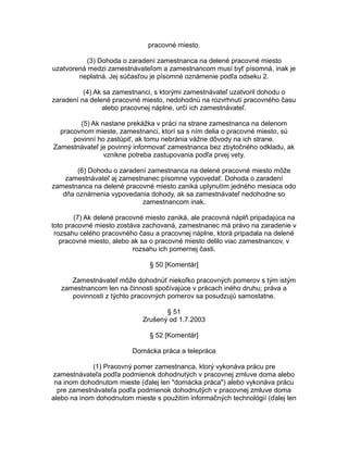 pracovné miesto.
(3) Dohoda o zaradení zamestnanca na delené pracovné miesto
uzatvorená medzi zamestnávateľom a zamestnancom musí byť písomná, inak je
neplatná. Jej súčasťou je písomné oznámenie podľa odseku 2.
(4) Ak sa zamestnanci, s ktorými zamestnávateľ uzatvoril dohodu o
zaradení na delené pracovné miesto, nedohodnú na rozvrhnutí pracovného času
alebo pracovnej náplne, určí ich zamestnávateľ.
(5) Ak nastane prekážka v práci na strane zamestnanca na delenom
pracovnom mieste, zamestnanci, ktorí sa s ním delia o pracovné miesto, sú
povinní ho zastúpiť, ak tomu nebránia vážne dôvody na ich strane.
Zamestnávateľ je povinný informovať zamestnanca bez zbytočného odkladu, ak
vznikne potreba zastupovania podľa prvej vety.
(6) Dohodu o zaradení zamestnanca na delené pracovné miesto môže
zamestnávateľ aj zamestnanec písomne vypovedať. Dohoda o zaradení
zamestnanca na delené pracovné miesto zaniká uplynutím jedného mesiaca odo
dňa oznámenia vypovedania dohody, ak sa zamestnávateľ nedohodne so
zamestnancom inak.
(7) Ak delené pracovné miesto zaniká, ale pracovná náplň pripadajúca na
toto pracovné miesto zostáva zachovaná, zamestnanec má právo na zaradenie v
rozsahu celého pracovného času a pracovnej náplne, ktorá pripadala na delené
pracovné miesto, alebo ak sa o pracovné miesto delilo viac zamestnancov, v
rozsahu ich pomernej časti.
§ 50 [Komentár]
Zamestnávateľ môže dohodnúť niekoľko pracovných pomerov s tým istým
zamestnancom len na činnosti spočívajúce v prácach iného druhu; práva a
povinnosti z týchto pracovných pomerov sa posudzujú samostatne.
§ 51
Zrušený od 1.7.2003
§ 52 [Komentár]
Domácka práca a telepráca
(1) Pracovný pomer zamestnanca, ktorý vykonáva prácu pre
zamestnávateľa podľa podmienok dohodnutých v pracovnej zmluve doma alebo
na inom dohodnutom mieste (ďalej len "domácka práca") alebo vykonáva prácu
pre zamestnávateľa podľa podmienok dohodnutých v pracovnej zmluve doma
alebo na inom dohodnutom mieste s použitím informačných technológií (ďalej len

 