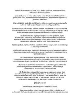 "telepráca") v pracovnom čase, ktorý si sám rozvrhuje, sa spravuje týmto
zákonom s týmito odchýlkami:
a) nevzťahujú sa na neho ustanovenia o rozvrhnutí určeného týždenného
pracovného času, nepretržitom dennom odpočinku, nepretržitom odpočinku v
týždni a o prestojoch,
b) pri dôležitých osobných prekážkach v práci mu nepatrí od zamestnávateľa
náhrada mzdy s výnimkou úmrtia rodinného príslušníka,
c) nepatrí mu mzda za prácu nadčas, mzdové zvýhodnenie za prácu vo sviatok,
mzdové zvýhodnenie za nočnú prácu a mzdová kompenzácia za sťažený výkon
práce, ak sa zamestnanec so zamestnávateľom nedohodne inak.
(2) Zamestnávateľ prijme pri telepráci vhodné opatrenia, najmä
a) zabezpečí, nainštaluje a pravidelne udržiava technické a programové
vybavenie potrebné na výkon telepráce okrem prípadov, keď zamestnanec
vykonávajúci teleprácu používa svoje vlastné vybavenie,
b) zabezpečuje, najmä pokiaľ ide o softvér, ochranu údajov, ktoré sa spracúvajú
a používajú pri telepráci,
c) informuje zamestnanca o všetkých obmedzeniach používania technického
vybavenia a programového vybavenia, ako aj o sankciách v prípade porušenia
týchto obmedzení.
(3) Zamestnávateľ prijme opatrenia, ktoré predchádzajú izolácii
zamestnanca vykonávajúceho domácku prácu alebo teleprácu od ostatných
zamestnancov a dávajú mu možnosť stretávať sa s ostatnými zamestnancami.
(4) Pracovné podmienky zamestnanca pri domáckej práci a telepráci
nesmú znevýhodňovať zamestnanca v porovnaní s porovnateľným
zamestnancom na pracovisku zamestnávateľa.
(5) Za domácku prácu alebo teleprácu sa nepovažuje práca, ktorú
zamestnanec vykonáva príležitostne alebo za mimoriadnych okolností so
súhlasom zamestnávateľa alebo po dohode s ním doma alebo na inom ako
zvyčajnom mieste výkonu práce za predpokladu, že druh práce, ktorý
zamestnanec vykonáva podľa pracovnej zmluvy, to umožňuje.
§ 52a [Komentár]
Zamestnanec vykonávajúci duchovenskú činnosť
Na pracovnoprávne vzťahy zamestnancov cirkví a náboženských
spoločností, ktorí vykonávajú duchovenskú činnosť, sa nevzťahujú ustanovenia o

 