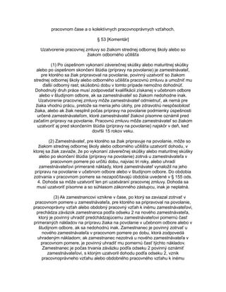pracovnom čase a o kolektívnych pracovnoprávnych vzťahoch.
§ 53 [Komentár]
Uzatvorenie pracovnej zmluvy so žiakom strednej odbornej školy alebo so
žiakom odborného učilišťa
(1) Po úspešnom vykonaní záverečnej skúšky alebo maturitnej skúšky
alebo po úspešnom skončení štúdia (prípravy na povolanie) je zamestnávateľ,
pre ktorého sa žiak pripravoval na povolanie, povinný uzatvoriť so žiakom
strednej odbornej školy alebo odborného učilišťa pracovnú zmluvu a umožniť mu
ďalší odborný rast; skúšobnú dobu v tomto prípade nemožno dohodnúť.
Dohodnutý druh práce musí zodpovedať kvalifikácii získanej v učebnom odbore
alebo v študijnom odbore, ak sa zamestnávateľ so žiakom nedohodne inak.
Uzatvorenie pracovnej zmluvy môže zamestnávateľ odmietnuť, ak nemá pre
žiaka vhodnú prácu, pretože sa menia jeho úlohy, pre zdravotnú nespôsobilosť
žiaka, alebo ak žiak nesplnil počas prípravy na povolanie podmienky úspešnosti
určené zamestnávateľom, ktoré zamestnávateľ žiakovi písomne oznámil pred
začatím prípravy na povolanie. Pracovnú zmluvu môže zamestnávateľ so žiakom
uzatvoriť aj pred skončením štúdia (prípravy na povolanie) najskôr v deň, keď
dovŕši 15 rokov veku.
(2) Zamestnávateľ, pre ktorého sa žiak pripravuje na povolanie, môže so
žiakom strednej odbornej školy alebo odborného učilišťa uzatvoriť dohodu, v
ktorej sa žiak zaviaže, že po vykonaní záverečnej skúšky alebo maturitnej skúšky
alebo po skončení štúdia (prípravy na povolanie) zotrvá u zamestnávateľa v
pracovnom pomere po určitú dobu, najviac tri roky, alebo uhradí
zamestnávateľovi primerané náklady, ktoré zamestnávateľ vynaložil na jeho
prípravu na povolanie v učebnom odbore alebo v študijnom odbore. Do obdobia
zotrvania v pracovnom pomere sa nezapočítavajú obdobia uvedené v § 155 ods.
4. Dohoda sa môže uzatvoriť len pri uzatváraní pracovnej zmluvy. Dohoda sa
musí uzatvoriť písomne a so súhlasom zákonného zástupcu, inak je neplatná.
(3) Ak zamestnancovi vznikne v čase, po ktorý sa zaviazal zotrvať v
pracovnom pomere u zamestnávateľa, pre ktorého sa pripravoval na povolanie,
pracovnoprávny vzťah alebo obdobný pracovný vzťah k inému zamestnávateľovi,
prechádza záväzok zamestnanca podľa odseku 2 na nového zamestnávateľa,
ktorý je povinný uhradiť predchádzajúcemu zamestnávateľovi pomernú časť
primeraných nákladov na prípravu žiaka na povolanie v učebnom odbore alebo v
študijnom odbore, ak sa nedohodnú inak. Zamestnanec je povinný zotrvať u
nového zamestnávateľa v pracovnom pomere po dobu, ktorá zodpovedá
uhradeným nákladom; ak zamestnanec nezotrvá u nového zamestnávateľa v
pracovnom pomere, je povinný uhradiť mu pomernú časť týchto nákladov.
Zamestnanec je počas trvania záväzku podľa odseku 2 povinný oznámiť
zamestnávateľovi, s ktorým uzatvoril dohodu podľa odseku 2, vznik
pracovnoprávneho vzťahu alebo obdobného pracovného vzťahu k inému

 