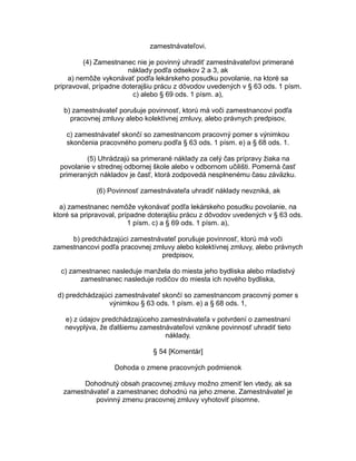 zamestnávateľovi.
(4) Zamestnanec nie je povinný uhradiť zamestnávateľovi primerané
náklady podľa odsekov 2 a 3, ak
a) nemôže vykonávať podľa lekárskeho posudku povolanie, na ktoré sa
pripravoval, prípadne doterajšiu prácu z dôvodov uvedených v § 63 ods. 1 písm.
c) alebo § 69 ods. 1 písm. a),
b) zamestnávateľ porušuje povinnosť, ktorú má voči zamestnancovi podľa
pracovnej zmluvy alebo kolektívnej zmluvy, alebo právnych predpisov,
c) zamestnávateľ skončí so zamestnancom pracovný pomer s výnimkou
skončenia pracovného pomeru podľa § 63 ods. 1 písm. e) a § 68 ods. 1.
(5) Uhrádzajú sa primerané náklady za celý čas prípravy žiaka na
povolanie v strednej odbornej škole alebo v odbornom učilišti. Pomerná časť
primeraných nákladov je časť, ktorá zodpovedá nesplnenému času záväzku.
(6) Povinnosť zamestnávateľa uhradiť náklady nevzniká, ak
a) zamestnanec nemôže vykonávať podľa lekárskeho posudku povolanie, na
ktoré sa pripravoval, prípadne doterajšiu prácu z dôvodov uvedených v § 63 ods.
1 písm. c) a § 69 ods. 1 písm. a),
b) predchádzajúci zamestnávateľ porušuje povinnosť, ktorú má voči
zamestnancovi podľa pracovnej zmluvy alebo kolektívnej zmluvy, alebo právnych
predpisov,
c) zamestnanec nasleduje manžela do miesta jeho bydliska alebo mladistvý
zamestnanec nasleduje rodičov do miesta ich nového bydliska,
d) predchádzajúci zamestnávateľ skončí so zamestnancom pracovný pomer s
výnimkou § 63 ods. 1 písm. e) a § 68 ods. 1,
e) z údajov predchádzajúceho zamestnávateľa v potvrdení o zamestnaní
nevyplýva, že ďalšiemu zamestnávateľovi vznikne povinnosť uhradiť tieto
náklady.
§ 54 [Komentár]
Dohoda o zmene pracovných podmienok
Dohodnutý obsah pracovnej zmluvy možno zmeniť len vtedy, ak sa
zamestnávateľ a zamestnanec dohodnú na jeho zmene. Zamestnávateľ je
povinný zmenu pracovnej zmluvy vyhotoviť písomne.

 