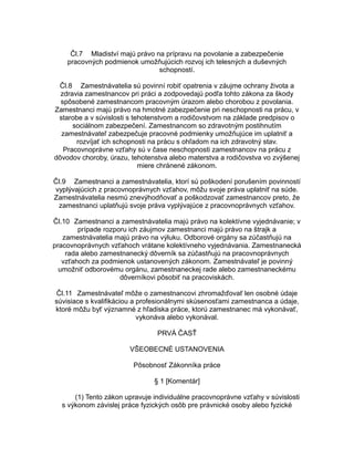 Čl.7 Mladiství majú právo na prípravu na povolanie a zabezpečenie
pracovných podmienok umožňujúcich rozvoj ich telesných a duševných
schopností.
Čl.8 Zamestnávatelia sú povinní robiť opatrenia v záujme ochrany života a
zdravia zamestnancov pri práci a zodpovedajú podľa tohto zákona za škody
spôsobené zamestnancom pracovným úrazom alebo chorobou z povolania.
Zamestnanci majú právo na hmotné zabezpečenie pri neschopnosti na prácu, v
starobe a v súvislosti s tehotenstvom a rodičovstvom na základe predpisov o
sociálnom zabezpečení. Zamestnancom so zdravotným postihnutím
zamestnávateľ zabezpečuje pracovné podmienky umožňujúce im uplatniť a
rozvíjať ich schopnosti na prácu s ohľadom na ich zdravotný stav.
Pracovnoprávne vzťahy sú v čase neschopnosti zamestnancov na prácu z
dôvodov choroby, úrazu, tehotenstva alebo materstva a rodičovstva vo zvýšenej
miere chránené zákonom.
Čl.9 Zamestnanci a zamestnávatelia, ktorí sú poškodení porušením povinností
vyplývajúcich z pracovnoprávnych vzťahov, môžu svoje práva uplatniť na súde.
Zamestnávatelia nesmú znevýhodňovať a poškodzovať zamestnancov preto, že
zamestnanci uplatňujú svoje práva vyplývajúce z pracovnoprávnych vzťahov.
Čl.10 Zamestnanci a zamestnávatelia majú právo na kolektívne vyjednávanie; v
prípade rozporu ich záujmov zamestnanci majú právo na štrajk a
zamestnávatelia majú právo na výluku. Odborové orgány sa zúčastňujú na
pracovnoprávnych vzťahoch vrátane kolektívneho vyjednávania. Zamestnanecká
rada alebo zamestnanecký dôverník sa zúčastňujú na pracovnoprávnych
vzťahoch za podmienok ustanovených zákonom. Zamestnávateľ je povinný
umožniť odborovému orgánu, zamestnaneckej rade alebo zamestnaneckému
dôverníkovi pôsobiť na pracoviskách.
Čl.11 Zamestnávateľ môže o zamestnancovi zhromažďovať len osobné údaje
súvisiace s kvalifikáciou a profesionálnymi skúsenosťami zamestnanca a údaje,
ktoré môžu byť významné z hľadiska práce, ktorú zamestnanec má vykonávať,
vykonáva alebo vykonával.
PRVÁ ČASŤ
VŠEOBECNÉ USTANOVENIA
Pôsobnosť Zákonníka práce
§ 1 [Komentár]
(1) Tento zákon upravuje individuálne pracovnoprávne vzťahy v súvislosti
s výkonom závislej práce fyzických osôb pre právnické osoby alebo fyzické

 