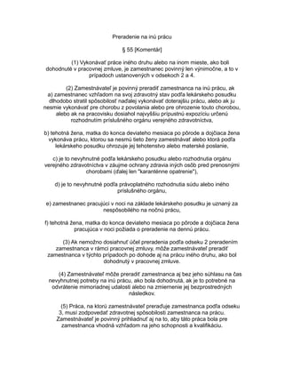 Preradenie na inú prácu
§ 55 [Komentár]
(1) Vykonávať práce iného druhu alebo na inom mieste, ako boli
dohodnuté v pracovnej zmluve, je zamestnanec povinný len výnimočne, a to v
prípadoch ustanovených v odsekoch 2 a 4.
(2) Zamestnávateľ je povinný preradiť zamestnanca na inú prácu, ak
a) zamestnanec vzhľadom na svoj zdravotný stav podľa lekárskeho posudku
dlhodobo stratil spôsobilosť naďalej vykonávať doterajšiu prácu, alebo ak ju
nesmie vykonávať pre chorobu z povolania alebo pre ohrozenie touto chorobou,
alebo ak na pracovisku dosiahol najvyššiu prípustnú expozíciu určenú
rozhodnutím príslušného orgánu verejného zdravotníctva,
b) tehotná žena, matka do konca deviateho mesiaca po pôrode a dojčiaca žena
vykonáva prácu, ktorou sa nesmú tieto ženy zamestnávať alebo ktorá podľa
lekárskeho posudku ohrozuje jej tehotenstvo alebo materské poslanie,
c) je to nevyhnutné podľa lekárskeho posudku alebo rozhodnutia orgánu
verejného zdravotníctva v záujme ochrany zdravia iných osôb pred prenosnými
chorobami (ďalej len "karanténne opatrenie"),
d) je to nevyhnutné podľa právoplatného rozhodnutia súdu alebo iného
príslušného orgánu,
e) zamestnanec pracujúci v noci na základe lekárskeho posudku je uznaný za
nespôsobilého na nočnú prácu,
f) tehotná žena, matka do konca deviateho mesiaca po pôrode a dojčiaca žena
pracujúca v noci požiada o preradenie na dennú prácu.
(3) Ak nemožno dosiahnuť účel preradenia podľa odseku 2 preradením
zamestnanca v rámci pracovnej zmluvy, môže zamestnávateľ preradiť
zamestnanca v týchto prípadoch po dohode aj na prácu iného druhu, ako bol
dohodnutý v pracovnej zmluve.
(4) Zamestnávateľ môže preradiť zamestnanca aj bez jeho súhlasu na čas
nevyhnutnej potreby na inú prácu, ako bola dohodnutá, ak je to potrebné na
odvrátenie mimoriadnej udalosti alebo na zmiernenie jej bezprostredných
následkov.
(5) Práca, na ktorú zamestnávateľ preraďuje zamestnanca podľa odseku
3, musí zodpovedať zdravotnej spôsobilosti zamestnanca na prácu.
Zamestnávateľ je povinný prihliadnuť aj na to, aby táto práca bola pre
zamestnanca vhodná vzhľadom na jeho schopnosti a kvalifikáciu.

 