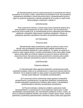 (6) Zamestnávateľ je povinný vopred prerokovať so zamestnancom dôvod
preradenia na inú prácu a dobu, počas ktorej má preradenie trvať. Ak preradením
zamestnanca dochádza k zmene pracovnej zmluvy, zamestnávateľ je povinný
vydať mu písomné oznámenie o dôvode preradenia na inú prácu a o jeho trvaní
okrem prípadov uvedených v odseku 4.
§ 56 [Komentár]
Pred uzatvorením dohody o zmene pracovných podmienok podľa § 54 a
pred preradením zamestnanca na prácu iného druhu, ako bol dohodnutý v
pracovnej zmluve podľa § 55, je zamestnávateľ povinný zabezpečiť jeho lekárske
vyšetrenie v prípadoch ustanovených osobitným predpisom. Úhradu za
poskytnutú zdravotnú starostlivosť nemožno od zamestnanca požadovať.
§ 57 [Komentár]
Pracovná cesta
Zamestnávateľ môže zamestnanca vyslať na pracovnú cestu mimo
obvodu obce pravidelného pracoviska alebo bydliska zamestnanca na
nevyhnutne potrebné obdobie len s jeho súhlasom. To neplatí, ak vyslanie na
pracovnú cestu vyplýva priamo z povahy dohodnutého druhu práce alebo miesta
výkonu práce alebo ak možnosť vyslania na pracovnú cestu je dohodnutá v
pracovnej zmluve. Na pracovnej ceste zamestnanec vykonáva prácu podľa
pokynov vedúceho zamestnanca, ktorý ho na pracovnú cestu vyslal.
§ 58 [Komentár]
Dočasné pridelenie
(1) Zamestnávateľ alebo agentúra dočasného zamestnávania podľa
osobitného predpisu môže sa so zamestnancom v pracovnom pomere písomne
dohodnúť, že ho dočasne pridelí na výkon práce k inej právnickej osobe alebo
fyzickej osobe (ďalej len "užívateľský zamestnávateľ").
(2) V pracovnej zmluve uzatvorenej medzi agentúrou dočasného
zamestnávania a zamestnancom sa agentúra dočasného zamestnávania
zaviaže zabezpečiť zamestnancovi dočasný výkon práce u užívateľského
zamestnávateľa a dohodnú sa podmienky zamestnania.
(3) Písomná dohoda o dočasnom pridelení uzatvorená medzi
zamestnávateľom a zamestnancom musí obsahovať najmä názov a sídlo
užívateľského zamestnávateľa, deň, keď dočasné pridelenie vznikne, a dobu, na
ktorú sa dočasné pridelenie dohodlo, druh práce a miesto výkonu práce, mzdové
podmienky a podmienky jednostranného ukončenia výkonu práce pred uplynutím

 