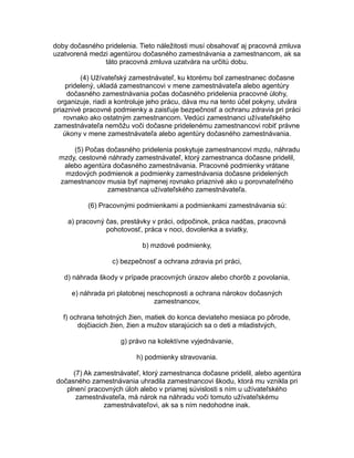 doby dočasného pridelenia. Tieto náležitosti musí obsahovať aj pracovná zmluva
uzatvorená medzi agentúrou dočasného zamestnávania a zamestnancom, ak sa
táto pracovná zmluva uzatvára na určitú dobu.
(4) Užívateľský zamestnávateľ, ku ktorému bol zamestnanec dočasne
pridelený, ukladá zamestnancovi v mene zamestnávateľa alebo agentúry
dočasného zamestnávania počas dočasného pridelenia pracovné úlohy,
organizuje, riadi a kontroluje jeho prácu, dáva mu na tento účel pokyny, utvára
priaznivé pracovné podmienky a zaisťuje bezpečnosť a ochranu zdravia pri práci
rovnako ako ostatným zamestnancom. Vedúci zamestnanci užívateľského
zamestnávateľa nemôžu voči dočasne pridelenému zamestnancovi robiť právne
úkony v mene zamestnávateľa alebo agentúry dočasného zamestnávania.
(5) Počas dočasného pridelenia poskytuje zamestnancovi mzdu, náhradu
mzdy, cestovné náhrady zamestnávateľ, ktorý zamestnanca dočasne pridelil,
alebo agentúra dočasného zamestnávania. Pracovné podmienky vrátane
mzdových podmienok a podmienky zamestnávania dočasne pridelených
zamestnancov musia byť najmenej rovnako priaznivé ako u porovnateľného
zamestnanca užívateľského zamestnávateľa.
(6) Pracovnými podmienkami a podmienkami zamestnávania sú:
a) pracovný čas, prestávky v práci, odpočinok, práca nadčas, pracovná
pohotovosť, práca v noci, dovolenka a sviatky,
b) mzdové podmienky,
c) bezpečnosť a ochrana zdravia pri práci,
d) náhrada škody v prípade pracovných úrazov alebo chorôb z povolania,
e) náhrada pri platobnej neschopnosti a ochrana nárokov dočasných
zamestnancov,
f) ochrana tehotných žien, matiek do konca deviateho mesiaca po pôrode,
dojčiacich žien, žien a mužov starajúcich sa o deti a mladistvých,
g) právo na kolektívne vyjednávanie,
h) podmienky stravovania.
(7) Ak zamestnávateľ, ktorý zamestnanca dočasne pridelil, alebo agentúra
dočasného zamestnávania uhradila zamestnancovi škodu, ktorá mu vznikla pri
plnení pracovných úloh alebo v priamej súvislosti s ním u užívateľského
zamestnávateľa, má nárok na náhradu voči tomuto užívateľskému
zamestnávateľovi, ak sa s ním nedohodne inak.

 