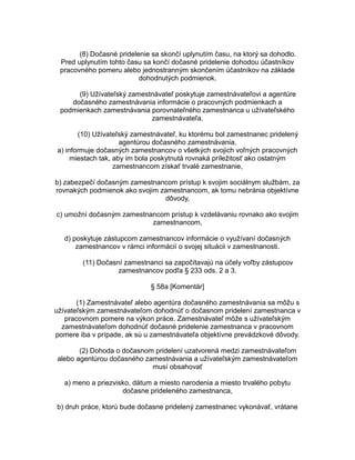 (8) Dočasné pridelenie sa skončí uplynutím času, na ktorý sa dohodlo.
Pred uplynutím tohto času sa končí dočasné pridelenie dohodou účastníkov
pracovného pomeru alebo jednostranným skončením účastníkov na základe
dohodnutých podmienok.
(9) Užívateľský zamestnávateľ poskytuje zamestnávateľovi a agentúre
dočasného zamestnávania informácie o pracovných podmienkach a
podmienkach zamestnávania porovnateľného zamestnanca u užívateľského
zamestnávateľa.
(10) Užívateľský zamestnávateľ, ku ktorému bol zamestnanec pridelený
agentúrou dočasného zamestnávania,
a) informuje dočasných zamestnancov o všetkých svojich voľných pracovných
miestach tak, aby im bola poskytnutá rovnaká príležitosť ako ostatným
zamestnancom získať trvalé zamestnanie,
b) zabezpečí dočasným zamestnancom prístup k svojim sociálnym službám, za
rovnakých podmienok ako svojim zamestnancom, ak tomu nebránia objektívne
dôvody,
c) umožní dočasným zamestnancom prístup k vzdelávaniu rovnako ako svojim
zamestnancom,
d) poskytuje zástupcom zamestnancov informácie o využívaní dočasných
zamestnancov v rámci informácií o svojej situácii v zamestnanosti.
(11) Dočasní zamestnanci sa započítavajú na účely voľby zástupcov
zamestnancov podľa § 233 ods. 2 a 3.
§ 58a [Komentár]
(1) Zamestnávateľ alebo agentúra dočasného zamestnávania sa môžu s
užívateľským zamestnávateľom dohodnúť o dočasnom pridelení zamestnanca v
pracovnom pomere na výkon práce. Zamestnávateľ môže s užívateľským
zamestnávateľom dohodnúť dočasné pridelenie zamestnanca v pracovnom
pomere iba v prípade, ak sú u zamestnávateľa objektívne prevádzkové dôvody.
(2) Dohoda o dočasnom pridelení uzatvorená medzi zamestnávateľom
alebo agentúrou dočasného zamestnávania a užívateľským zamestnávateľom
musí obsahovať
a) meno a priezvisko, dátum a miesto narodenia a miesto trvalého pobytu
dočasne prideleného zamestnanca,
b) druh práce, ktorú bude dočasne pridelený zamestnanec vykonávať, vrátane

 