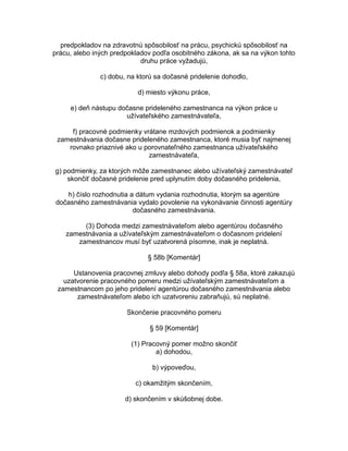 predpokladov na zdravotnú spôsobilosť na prácu, psychickú spôsobilosť na
prácu, alebo iných predpokladov podľa osobitného zákona, ak sa na výkon tohto
druhu práce vyžadujú,
c) dobu, na ktorú sa dočasné pridelenie dohodlo,
d) miesto výkonu práce,
e) deň nástupu dočasne prideleného zamestnanca na výkon práce u
užívateľského zamestnávateľa,
f) pracovné podmienky vrátane mzdových podmienok a podmienky
zamestnávania dočasne prideleného zamestnanca, ktoré musia byť najmenej
rovnako priaznivé ako u porovnateľného zamestnanca užívateľského
zamestnávateľa,
g) podmienky, za ktorých môže zamestnanec alebo užívateľský zamestnávateľ
skončiť dočasné pridelenie pred uplynutím doby dočasného pridelenia,
h) číslo rozhodnutia a dátum vydania rozhodnutia, ktorým sa agentúre
dočasného zamestnávania vydalo povolenie na vykonávanie činnosti agentúry
dočasného zamestnávania.
(3) Dohoda medzi zamestnávateľom alebo agentúrou dočasného
zamestnávania a užívateľským zamestnávateľom o dočasnom pridelení
zamestnancov musí byť uzatvorená písomne, inak je neplatná.
§ 58b [Komentár]
Ustanovenia pracovnej zmluvy alebo dohody podľa § 58a, ktoré zakazujú
uzatvorenie pracovného pomeru medzi užívateľským zamestnávateľom a
zamestnancom po jeho pridelení agentúrou dočasného zamestnávania alebo
zamestnávateľom alebo ich uzatvoreniu zabraňujú, sú neplatné.
Skončenie pracovného pomeru
§ 59 [Komentár]
(1) Pracovný pomer možno skončiť
a) dohodou,
b) výpoveďou,
c) okamžitým skončením,
d) skončením v skúšobnej dobe.

 
