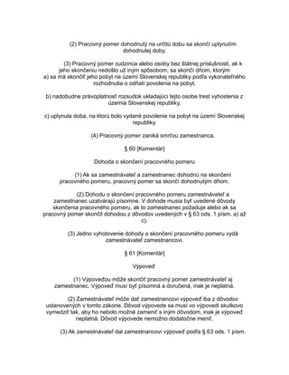 (2) Pracovný pomer dohodnutý na určitú dobu sa skončí uplynutím
dohodnutej doby.
(3) Pracovný pomer cudzinca alebo osoby bez štátnej príslušnosti, ak k
jeho skončeniu nedošlo už iným spôsobom, sa skončí dňom, ktorým
a) sa má skončiť jeho pobyt na území Slovenskej republiky podľa vykonateľného
rozhodnutia o odňatí povolenia na pobyt,
b) nadobudne právoplatnosť rozsudok ukladajúci tejto osobe trest vyhostenia z
územia Slovenskej republiky,
c) uplynula doba, na ktorú bolo vydané povolenie na pobyt na území Slovenskej
republiky.
(4) Pracovný pomer zaniká smrťou zamestnanca.
§ 60 [Komentár]
Dohoda o skončení pracovného pomeru
(1) Ak sa zamestnávateľ a zamestnanec dohodnú na skončení
pracovného pomeru, pracovný pomer sa skončí dohodnutým dňom.
(2) Dohodu o skončení pracovného pomeru zamestnávateľ a
zamestnanec uzatvárajú písomne. V dohode musia byť uvedené dôvody
skončenia pracovného pomeru, ak to zamestnanec požaduje alebo ak sa
pracovný pomer skončil dohodou z dôvodov uvedených v § 63 ods. 1 písm. a) až
c).
(3) Jedno vyhotovenie dohody o skončení pracovného pomeru vydá
zamestnávateľ zamestnancovi.
§ 61 [Komentár]
Výpoveď
(1) Výpoveďou môže skončiť pracovný pomer zamestnávateľ aj
zamestnanec. Výpoveď musí byť písomná a doručená, inak je neplatná.
(2) Zamestnávateľ môže dať zamestnancovi výpoveď iba z dôvodov
ustanovených v tomto zákone. Dôvod výpovede sa musí vo výpovedi skutkovo
vymedziť tak, aby ho nebolo možné zameniť s iným dôvodom, inak je výpoveď
neplatná. Dôvod výpovede nemožno dodatočne meniť.
(3) Ak zamestnávateľ dal zamestnancovi výpoveď podľa § 63 ods. 1 písm.

 