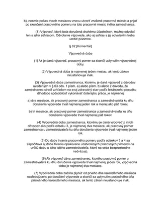 b), nesmie počas dvoch mesiacov znovu utvoriť zrušené pracovné miesto a prijať
po skončení pracovného pomeru na toto pracovné miesto iného zamestnanca.
(4) Výpoveď, ktorá bola doručená druhému účastníkovi, možno odvolať
len s jeho súhlasom. Odvolanie výpovede, ako aj súhlas s jej odvolaním treba
urobiť písomne.
§ 62 [Komentár]
Výpovedná doba
(1) Ak je daná výpoveď, pracovný pomer sa skončí uplynutím výpovednej
doby.
(2) Výpovedná doba je najmenej jeden mesiac, ak tento zákon
neustanovuje inak.
(3) Výpovedná doba zamestnanca, ktorému je daná výpoveď z dôvodov
uvedených v § 63 ods. 1 písm. a) alebo písm. b) alebo z dôvodu, že
zamestnanec stratil vzhľadom na svoj zdravotný stav podľa lekárskeho posudku
dlhodobo spôsobilosť vykonávať doterajšiu prácu, je najmenej
a) dva mesiace, ak pracovný pomer zamestnanca u zamestnávateľa ku dňu
doručenia výpovede trval najmenej jeden rok a menej ako päť rokov,
b) tri mesiace, ak pracovný pomer zamestnanca u zamestnávateľa ku dňu
doručenia výpovede trval najmenej päť rokov.
(4) Výpovedná doba zamestnanca, ktorému je daná výpoveď z iných
dôvodov ako podľa odseku 3, je najmenej dva mesiace, ak pracovný pomer
zamestnanca u zamestnávateľa ku dňu doručenia výpovede trval najmenej jeden
rok.
(5) Do doby trvania pracovného pomeru podľa odsekov 3 a 4 sa
započítava aj doba trvania opakovane uzatvorených pracovných pomerov na
určitú dobu u toho istého zamestnávateľa, ktoré na seba bezprostredne
nadväzujú.
(6) Ak výpoveď dáva zamestnanec, ktorého pracovný pomer u
zamestnávateľa ku dňu doručenia výpovede trval najmenej jeden rok, výpovedná
doba je najmenej dva mesiace.
(7) Výpovedná doba začína plynúť od prvého dňa kalendárneho mesiaca
nasledujúceho po doručení výpovede a skončí sa uplynutím posledného dňa
príslušného kalendárneho mesiaca, ak tento zákon neustanovuje inak.

 