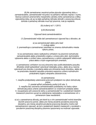 (8) Ak zamestnanec nezotrvá počas plynutia výpovednej doby u
zamestnávateľa, zamestnávateľ má právo na peňažnú náhradu najviac v sume,
ktorá je súčinom priemerného mesačného zárobku tohto zamestnanca a dĺžky
výpovednej doby, ak sa na tejto peňažnej náhrade dohodli v pracovnej zmluve;
dohoda o peňažnej náhrade musí byť písomná, inak je neplatná.
(9) zrušený od 1.1.2013.
§ 63 [Komentár]
Výpoveď daná zamestnávateľom
(1) Zamestnávateľ môže dať zamestnancovi výpoveď iba z dôvodov, ak
a) sa zamestnávateľ alebo jeho časť
1. zrušuje alebo
2. premiestňuje a zamestnanec nesúhlasí so zmenou dohodnutého miesta
výkonu práce,
b) sa zamestnanec stane nadbytočný vzhľadom na písomné rozhodnutie
zamestnávateľa alebo príslušného orgánu o zmene jeho úloh, technického
vybavenia alebo o znížení stavu zamestnancov s cieľom zabezpečiť efektívnosť
práce alebo o iných organizačných zmenách,
c) zamestnanec vzhľadom na svoj zdravotný stav podľa lekárskeho posudku
dlhodobo stratil spôsobilosť vykonávať doterajšiu prácu, alebo ak ju nesmie
vykonávať pre chorobu z povolania alebo pre ohrozenie touto chorobou, alebo ak
na pracovisku dosiahol najvyššiu prípustnú expozíciu určenú rozhodnutím
príslušného orgánu verejného zdravotníctva,
d) zamestnanec
1. nespĺňa predpoklady ustanovené právnymi predpismi na výkon dohodnutej
práce,
2. prestal spĺňať požiadavky podľa § 42 ods. 2,
3. nespĺňa bez zavinenia zamestnávateľa požiadavky na riadny výkon
dohodnutej práce určené zamestnávateľom vo vnútornom predpise alebo
4. neuspokojivo plní pracovné úlohy a zamestnávateľ ho v posledných šiestich
mesiacoch písomne vyzval na odstránenie nedostatkov a zamestnanec ich v
primeranom čase neodstránil,
e) sú u zamestnanca dôvody, pre ktoré by s ním zamestnávateľ mohol okamžite
skončiť pracovný pomer, alebo pre menej závažné porušenie pracovnej
disciplíny; pre menej závažné porušenie pracovnej disciplíny možno dať
zamestnancovi výpoveď, ak bol v posledných šiestich mesiacoch v súvislosti s
porušením pracovnej disciplíny písomne upozornený na možnosť výpovede.

 