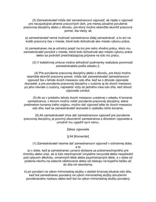 (2) Zamestnávateľ môže dať zamestnancovi výpoveď, ak nejde o výpoveď
pre neuspokojivé plnenie pracovných úloh, pre menej závažné porušenie
pracovnej disciplíny alebo z dôvodu, pre ktorý možno okamžite skončiť pracovný
pomer, iba vtedy, ak
a) zamestnávateľ nemá možnosť zamestnanca ďalej zamestnávať, a to ani na
kratší pracovný čas v mieste, ktoré bolo dohodnuté ako miesto výkonu práce,
b) zamestnanec nie je ochotný prejsť na inú pre neho vhodnú prácu, ktorú mu
zamestnávateľ ponúkol v mieste, ktoré bolo dohodnuté ako miesto výkonu práce
alebo sa podrobiť predchádzajúcej príprave na túto inú prácu.
(3) V kolektívnej zmluve možno dohodnúť podmienky realizácie povinnosti
zamestnávateľa podľa odseku 2.
(4) Pre porušenie pracovnej disciplíny alebo z dôvodu, pre ktorý možno
okamžite skončiť pracovný pomer, môže dať zamestnávateľ zamestnancovi
výpoveď iba v lehote dvoch mesiacov odo dňa, keď sa o dôvode výpovede
dozvedel, a pre porušenie pracovnej disciplíny v cudzine aj do dvoch mesiacov
po jeho návrate z cudziny, najneskôr vždy do jedného roka odo dňa, keď dôvod
výpovede vznikol.
(5) Ak sa v priebehu lehoty dvoch mesiacov uvedenej v odseku 4 konanie
zamestnanca, v ktorom možno vidieť porušenie pracovnej disciplíny, stane
predmetom konania iného orgánu, možno dať výpoveď ešte do dvoch mesiacov
odo dňa, keď sa zamestnávateľ dozvedel o výsledku tohto konania.
(6) Ak zamestnávateľ chce dať zamestnancovi výpoveď pre porušenie
pracovnej disciplíny, je povinný oboznámiť zamestnanca s dôvodom výpovede a
umožniť mu vyjadriť sa k nemu.
Zákaz výpovede
§ 64 [Komentár]
(1) Zamestnávateľ nesmie dať zamestnancovi výpoveď v ochrannej dobe,
a to
a) v dobe, keď je zamestnanec uznaný dočasne za práceneschopného pre
chorobu alebo úraz, ak si túto neschopnosť úmyselne nevyvolal alebo nespôsobil
pod vplyvom alkoholu, omamných látok alebo psychotropných látok, a v dobe od
podania návrhu na ústavné ošetrovanie alebo od nástupu na kúpeľnú liečbu až
do dňa ich skončenia,
b) pri povolaní na výkon mimoriadnej služby v období krízovej situácie odo dňa,
keď bol zamestnanec povolaný na výkon mimoriadnej služby doručením
povolávacieho rozkazu alebo keď bol na výkon mimoriadnej služby povolaný

 