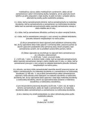 mobilizačnou výzvou alebo mobilizačným oznámením, alebo ak bol
zamestnancovi výkon mimoriadnej služby nariadený, až do uplynutia dvoch
týždňov po jeho prepustení z tejto služby; to platí rovnako v prípade výkonu
alternatívnej služby podľa osobitného predpisu,
c) v dobe, keď je zamestnankyňa tehotná, keď je zamestnankyňa na materskej
dovolenke, keď je zamestnankyňa a zamestnanec na rodičovskej dovolenke
alebo keď sa osamelá zamestnankyňa alebo osamelý zamestnanec starajú o
dieťa mladšie ako tri roky,
d) v dobe, keď je zamestnanec dlhodobo uvoľnený na výkon verejnej funkcie,
e) v dobe, keď je zamestnanec pracujúci v noci uznaný na základe lekárskeho
posudku dočasne nespôsobilým na nočnú prácu.
(2) Ak je zamestnancovi daná výpoveď pred začiatkom ochrannej doby
tak, že by výpovedná doba mala uplynúť v ochrannej dobe, pracovný pomer sa
skončí uplynutím posledného dňa ochrannej doby okrem prípadov, keď
zamestnanec oznámi, že na predĺžení pracovného pomeru netrvá.
(3) Zákaz výpovede sa nevzťahuje na výpoveď danú zamestnancovi
a) z dôvodov ustanovených
1. v § 63 ods. 1 písm. a) prvom bode,
2. v § 63 ods. 1 písm. a) druhom bode v dobe, keď sa osamelá zamestnankyňa
alebo osamelý zamestnanec starajú o dieťa mladšie ako tri roky, a v dobe, keď je
zamestnanec pracujúci v noci uznaný na základe lekárskeho posudku dočasne
nespôsobilým na nočnú prácu,
b) z dôvodu, pre ktorý môže zamestnávateľ okamžite skončiť pracovný pomer, ak
nejde o zamestnankyňu na materskej dovolenke a o zamestnanca na rodičovskej
dovolenke ( § 166 ods. 1); ak je daná zamestnankyni alebo zamestnancovi
výpoveď z tohto dôvodu pred nástupom na materskú dovolenku a rodičovskú
dovolenku tak, že by výpovedná doba uplynula v čase tejto materskej dovolenky
a rodičovskej dovolenky, skončí sa výpovedná doba súčasne s materskou
dovolenkou a rodičovskou dovolenkou,
c) pre iné porušenie pracovnej disciplíny [ § 63 ods. 1 písm. e)], ak nejde o
tehotnú zamestnankyňu alebo ak nejde o zamestnankyňu na materskej
dovolenke alebo zamestnankyňu a zamestnanca na rodičovskej dovolenke,
d) ak z vlastnej viny stratil predpoklady na výkon dohodnutej práce podľa
osobitného zákona.
§ 65
Zrušený od 1.9.2007

 