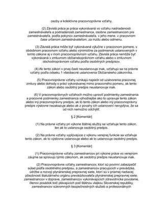 osoby a kolektívne pracovnoprávne vzťahy.
(2) Závislá práca je práca vykonávaná vo vzťahu nadriadenosti
zamestnávateľa a podriadenosti zamestnanca, osobne zamestnancom pre
zamestnávateľa, podľa pokynov zamestnávateľa, v jeho mene, v pracovnom
čase určenom zamestnávateľom, za mzdu alebo odmenu.
(3) Závislá práca môže byť vykonávaná výlučne v pracovnom pomere, v
obdobnom pracovnom vzťahu alebo výnimočne za podmienok ustanovených v
tomto zákone aj v inom pracovnoprávnom vzťahu. Závislá práca nemôže byť
vykonávaná v zmluvnom občianskoprávnom vzťahu alebo v zmluvnom
obchodnoprávnom vzťahu podľa osobitných predpisov.
(4) Ak tento zákon v prvej časti neustanovuje inak, vzťahujú sa na právne
vzťahy podľa odseku 1 všeobecné ustanovenia Občianskeho zákonníka.
(5) Pracovnoprávne vzťahy vznikajú najskôr od uzatvorenia pracovnej
zmluvy alebo dohody o práci vykonávanej mimo pracovného pomeru, ak tento
zákon alebo osobitný predpis neustanovuje inak.
(6) V pracovnoprávnych vzťahoch možno upraviť podmienky zamestnania
a pracovné podmienky zamestnanca výhodnejšie ako to upravuje tento zákon
alebo iný pracovnoprávny predpis, ak to tento zákon alebo iný pracovnoprávny
predpis výslovne nezakazuje alebo ak z povahy ich ustanovení nevyplýva, že sa
od nich nemožno odchýliť.
§ 2 [Komentár]
(1) Na právne vzťahy pri výkone štátnej služby sa vzťahuje tento zákon,
len ak to ustanovuje osobitný predpis.
(2) Na právne vzťahy vyplývajúce z výkonu verejnej funkcie sa vzťahuje
tento zákon, ak to výslovne ustanovuje alebo ak to ustanovuje osobitný predpis.
§ 3 [Komentár]
(1) Pracovnoprávne vzťahy zamestnancov pri výkone práce vo verejnom
záujme sa spravujú týmto zákonom, ak osobitný predpis neustanovuje inak.
(2) Pracovnoprávne vzťahy zamestnancov, ktorí sú povinní zabezpečiť
súlad podľa osobitného predpisu, a zamestnancov pracujúcich v prevádzke,
údržbe a rozvoji plynárenskej prepravnej siete, ktorí sú v priamej riadiacej
pôsobnosti štatutárneho orgánu prevádzkovateľa plynárenskej prepravnej siete,
zamestnancov v doprave, zamestnancov vykonávajúcich zdravotnícke povolanie,
členov posádok lodí plávajúcich pod štátnou vlajkou Slovenskej republiky,
zamestnancov súkromných bezpečnostných služieb a profesionálnych

 