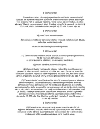 § 66 [Komentár]
Zamestnancovi so zdravotným postihnutím môže dať zamestnávateľ
výpoveď len s predchádzajúcim súhlasom príslušného úradu práce, sociálnych
vecí a rodiny, inak je výpoveď neplatná. Tento súhlas sa nevyžaduje, ak ide o
výpoveď dávanú zamestnancovi, ktorý dosiahol vek určený na nárok na starobný
dôchodok, alebo z dôvodov ustanovených v § 63 ods. 1 písm. a) a e).
§ 67 [Komentár]
Výpoveď daná zamestnancom
Zamestnanec môže dať zamestnávateľovi výpoveď z akéhokoľvek dôvodu
alebo bez uvedenia dôvodu.
Okamžité skončenie pracovného pomeru
§ 68 [Komentár]
(1) Zamestnávateľ môže okamžite skončiť pracovný pomer výnimočne a
to iba vtedy, ak zamestnanec
a) bol právoplatne odsúdený pre úmyselný trestný čin,
b) porušil závažne pracovnú disciplínu.
(2) Zamestnávateľ môže podľa odseku 1 okamžite skončiť pracovný
pomer iba v lehote dvoch mesiacov odo dňa, keď sa o dôvode na okamžité
skončenie dozvedel, najneskôr však do jedného roka odo dňa, keď tento dôvod
vznikol. O začiatku a plynutí lehoty rovnako platia ustanovenia § 63 ods. 4 a 5.
(3) Zamestnávateľ nemôže okamžite skončiť pracovný pomer s tehotnou
zamestnankyňou, so zamestnankyňou na materskej dovolenke alebo so
zamestnankyňou a zamestnancom na rodičovskej dovolenke, s osamelou
zamestnankyňou alebo s osamelým zamestnancom, ak sa stará o dieťa mladšie
ako tri roky, alebo so zamestnancom, ktorý sa osobne stará o blízku osobu, ktorá
je osobou s ťažkým zdravotným postihnutím. Môže však s nimi s výnimkou
zamestnankyne na materskej dovolenke a zamestnanca na rodičovskej
dovolenke ( § 166 ods. 1) z dôvodov uvedených v odseku 1 skončiť pracovný
pomer výpoveďou.
§ 69 [Komentár]
(1) Zamestnanec môže pracovný pomer okamžite skončiť, ak
a) podľa lekárskeho posudku nemôže ďalej vykonávať prácu bez vážneho
ohrozenia svojho zdravia a zamestnávateľ ho nepreradil do 15 dní odo dňa
predloženia tohto posudku na inú pre neho vhodnú prácu,

 