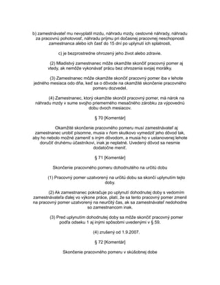 b) zamestnávateľ mu nevyplatil mzdu, náhradu mzdy, cestovné náhrady, náhradu
za pracovnú pohotovosť, náhradu príjmu pri dočasnej pracovnej neschopnosti
zamestnanca alebo ich časť do 15 dní po uplynutí ich splatnosti,
c) je bezprostredne ohrozený jeho život alebo zdravie.
(2) Mladistvý zamestnanec môže okamžite skončiť pracovný pomer aj
vtedy, ak nemôže vykonávať prácu bez ohrozenia svojej morálky.
(3) Zamestnanec môže okamžite skončiť pracovný pomer iba v lehote
jedného mesiaca odo dňa, keď sa o dôvode na okamžité skončenie pracovného
pomeru dozvedel.
(4) Zamestnanec, ktorý okamžite skončil pracovný pomer, má nárok na
náhradu mzdy v sume svojho priemerného mesačného zárobku za výpovednú
dobu dvoch mesiacov.
§ 70 [Komentár]
Okamžité skončenie pracovného pomeru musí zamestnávateľ aj
zamestnanec urobiť písomne, musia v ňom skutkovo vymedziť jeho dôvod tak,
aby ho nebolo možné zameniť s iným dôvodom, a musia ho v ustanovenej lehote
doručiť druhému účastníkovi, inak je neplatné. Uvedený dôvod sa nesmie
dodatočne meniť.
§ 71 [Komentár]
Skončenie pracovného pomeru dohodnutého na určitú dobu
(1) Pracovný pomer uzatvorený na určitú dobu sa skončí uplynutím tejto
doby.
(2) Ak zamestnanec pokračuje po uplynutí dohodnutej doby s vedomím
zamestnávateľa ďalej vo výkone práce, platí, že sa tento pracovný pomer zmenil
na pracovný pomer uzatvorený na neurčitý čas, ak sa zamestnávateľ nedohodne
so zamestnancom inak.
(3) Pred uplynutím dohodnutej doby sa môže skončiť pracovný pomer
podľa odseku 1 aj inými spôsobmi uvedenými v § 59.
(4) zrušený od 1.9.2007.
§ 72 [Komentár]
Skončenie pracovného pomeru v skúšobnej dobe

 